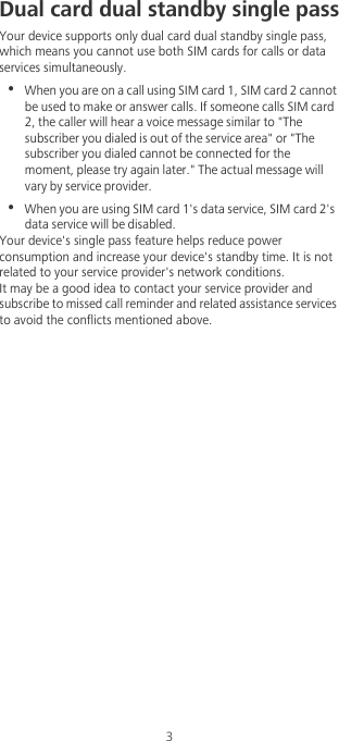 3Dual card dual standby single passYour device supports only dual card dual standby single pass, which means you cannot use both SIM cards for calls or data services simultaneously.•  When you are on a call using SIM card 1, SIM card 2 cannot be used to make or answer calls. If someone calls SIM card 2, the caller will hear a voice message similar to &quot;The subscriber you dialed is out of the service area&quot; or &quot;The subscriber you dialed cannot be connected for the moment, please try again later.&quot; The actual message will vary by service provider.•  When you are using SIM card 1&apos;s data service, SIM card 2&apos;s data service will be disabled. Your device&apos;s single pass feature helps reduce power consumption and increase your device&apos;s standby time. It is not related to your service provider&apos;s network conditions.It may be a good idea to contact your service provider and subscribe to missed call reminder and related assistance services to avoid the conflicts mentioned above. 