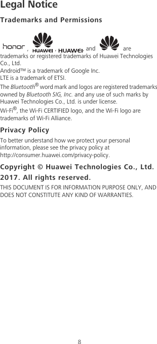 8Legal NoticeTrademarks and Permissions, , , and  are trademarks or registered trademarks of Huawei Technologies Co., Ltd.Android™ is a trademark of Google Inc.LTE is a trademark of ETSI.The Bluetooth® word mark and logos are registered trademarks owned by Bluetooth SIG, Inc. and any use of such marks by Huawei Technologies Co., Ltd. is under license. Wi-Fi®, the Wi-Fi CERTIFIED logo, and the Wi-Fi logo are trademarks of Wi-Fi Alliance.Privacy PolicyTo better understand how we protect your personal information, please see the privacy policy at http://consumer.huawei.com/privacy-policy.Copyright © Huawei Technologies Co., Ltd. 2017. All rights reserved.THIS DOCUMENT IS FOR INFORMATION PURPOSE ONLY, AND DOES NOT CONSTITUTE ANY KIND OF WARRANTIES.