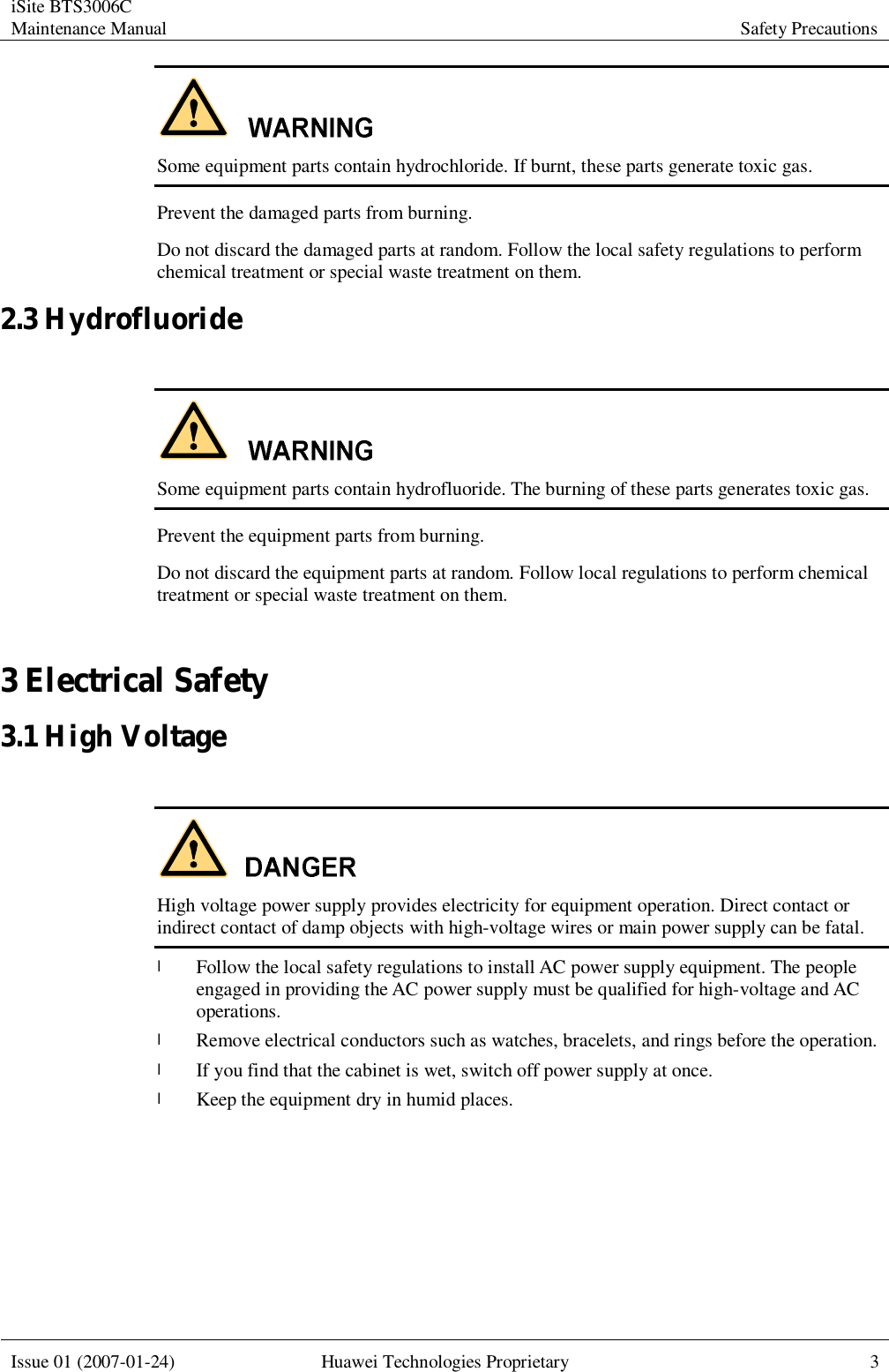 iSite BTS3006C Maintenance Manual Safety Precautions  Issue 01 (2007-01-24) Huawei Technologies Proprietary 3   Some equipment parts contain hydrochloride. If burnt, these parts generate toxic gas. Prevent the damaged parts from burning. Do not discard the damaged parts at random. Follow the local safety regulations to perform chemical treatment or special waste treatment on them. 2.3 Hydrofluoride   Some equipment parts contain hydrofluoride. The burning of these parts generates toxic gas. Prevent the equipment parts from burning. Do not discard the equipment parts at random. Follow local regulations to perform chemical treatment or special waste treatment on them. 3 Electrical Safety 3.1 High Voltage   High voltage power supply provides electricity for equipment operation. Direct contact or indirect contact of damp objects with high-voltage wires or main power supply can be fatal. l Follow the local safety regulations to install AC power supply equipment. The people engaged in providing the AC power supply must be qualified for high-voltage and AC operations. l Remove electrical conductors such as watches, bracelets, and rings before the operation. l If you find that the cabinet is wet, switch off power supply at once. l Keep the equipment dry in humid places.  