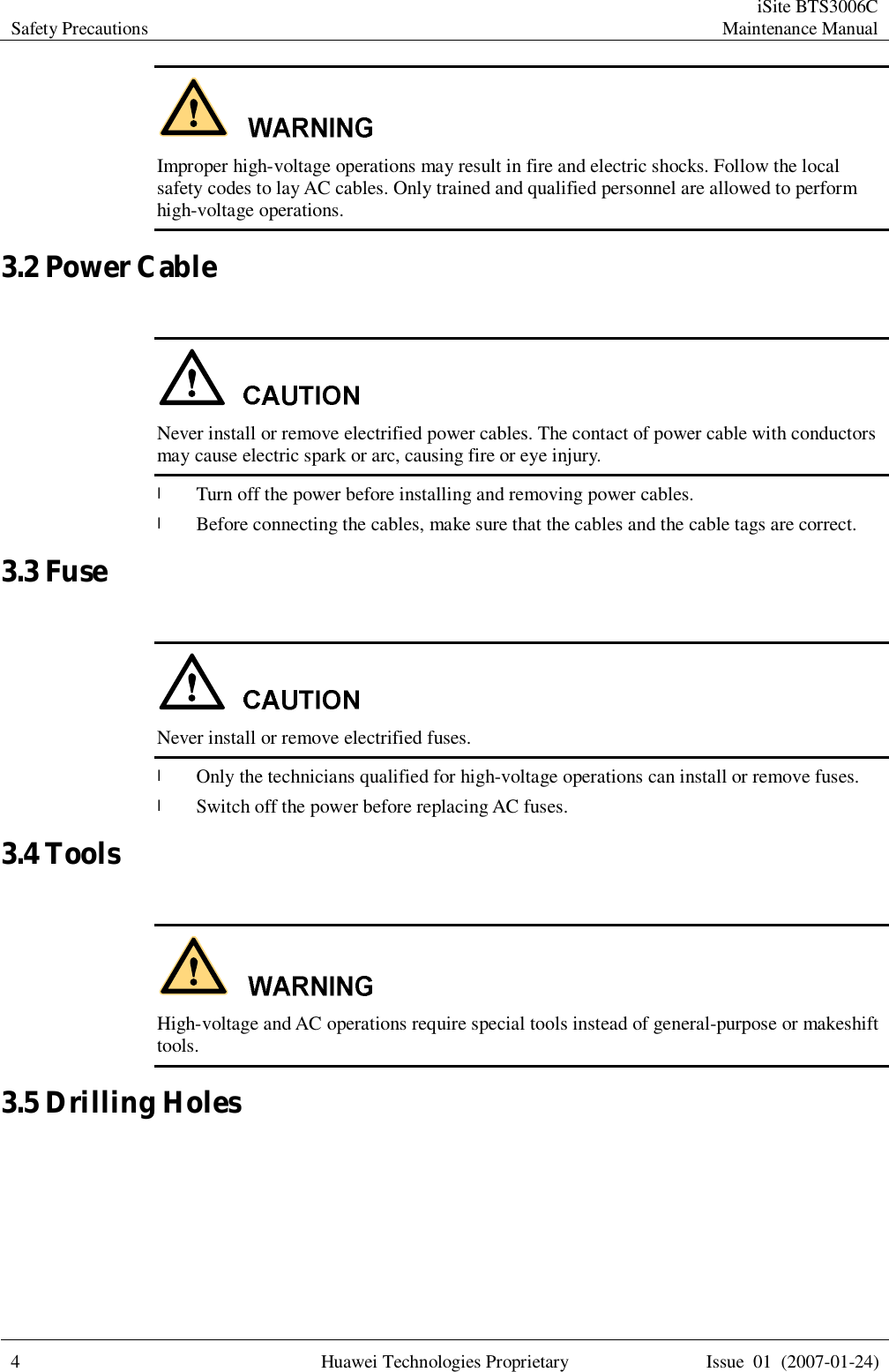 Safety Precautions  iSite BTS3006C Maintenance Manual  4 Huawei Technologies Proprietary Issue 01 (2007-01-24)   Improper high-voltage operations may result in fire and electric shocks. Follow the local safety codes to lay AC cables. Only trained and qualified personnel are allowed to perform high-voltage operations. 3.2 Power Cable   Never install or remove electrified power cables. The contact of power cable with conductors may cause electric spark or arc, causing fire or eye injury. l Turn off the power before installing and removing power cables. l Before connecting the cables, make sure that the cables and the cable tags are correct. 3.3 Fuse   Never install or remove electrified fuses. l Only the technicians qualified for high-voltage operations can install or remove fuses. l Switch off the power before replacing AC fuses. 3.4 Tools   High-voltage and AC operations require special tools instead of general-purpose or makeshift tools. 3.5 Drilling Holes  