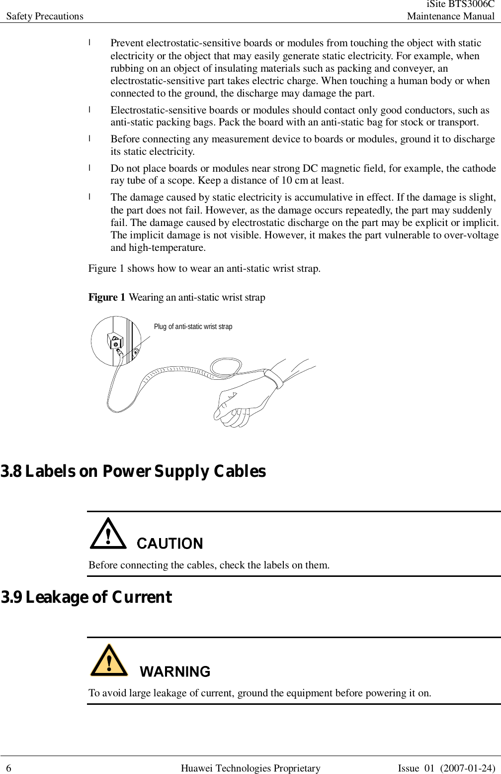 Safety Precautions  iSite BTS3006C Maintenance Manual  6 Huawei Technologies Proprietary Issue 01 (2007-01-24)  l Prevent electrostatic-sensitive boards or modules from touching the object with static electricity or the object that may easily generate static electricity. For example, when rubbing on an object of insulating materials such as packing and conveyer, an electrostatic-sensitive part takes electric charge. When touching a human body or when connected to the ground, the discharge may damage the part. l Electrostatic-sensitive boards or modules should contact only good conductors, such as anti-static packing bags. Pack the board with an anti-static bag for stock or transport. l Before connecting any measurement device to boards or modules, ground it to discharge its static electricity. l Do not place boards or modules near strong DC magnetic field, for example, the cathode ray tube of a scope. Keep a distance of 10 cm at least. l The damage caused by static electricity is accumulative in effect. If the damage is slight, the part does not fail. However, as the damage occurs repeatedly, the part may suddenly fail. The damage caused by electrostatic discharge on the part may be explicit or implicit. The implicit damage is not visible. However, it makes the part vulnerable to over-voltage and high-temperature. Figure 1 shows how to wear an anti-static wrist strap. Figure 1 Wearing an anti-static wrist strap Plug of anti-static wrist strap  3.8 Labels on Power Supply Cables   Before connecting the cables, check the labels on them. 3.9 Leakage of Current    To avoid large leakage of current, ground the equipment before powering it on. 