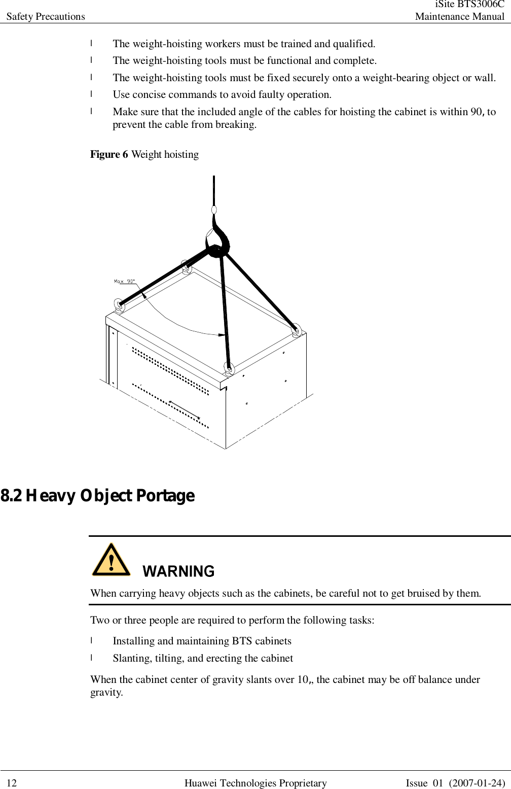 Safety Precautions  iSite BTS3006C Maintenance Manual  12 Huawei Technologies Proprietary Issue 01 (2007-01-24)  l The weight-hoisting workers must be trained and qualified. l The weight-hoisting tools must be functional and complete. l The weight-hoisting tools must be fixed securely onto a weight-bearing object or wall.  l Use concise commands to avoid faulty operation. l Make sure that the included angle of the cables for hoisting the cabinet is within 90â to prevent the cable from breaking. Figure 6 Weight hoisting   8.2 Heavy Object Portage   When carrying heavy objects such as the cabinets, be careful not to get bruised by them. Two or three people are required to perform the following tasks: l Installing and maintaining BTS cabinets l Slanting, tilting, and erecting the cabinet When the cabinet center of gravity slants over 10â, the cabinet may be off balance under gravity. 