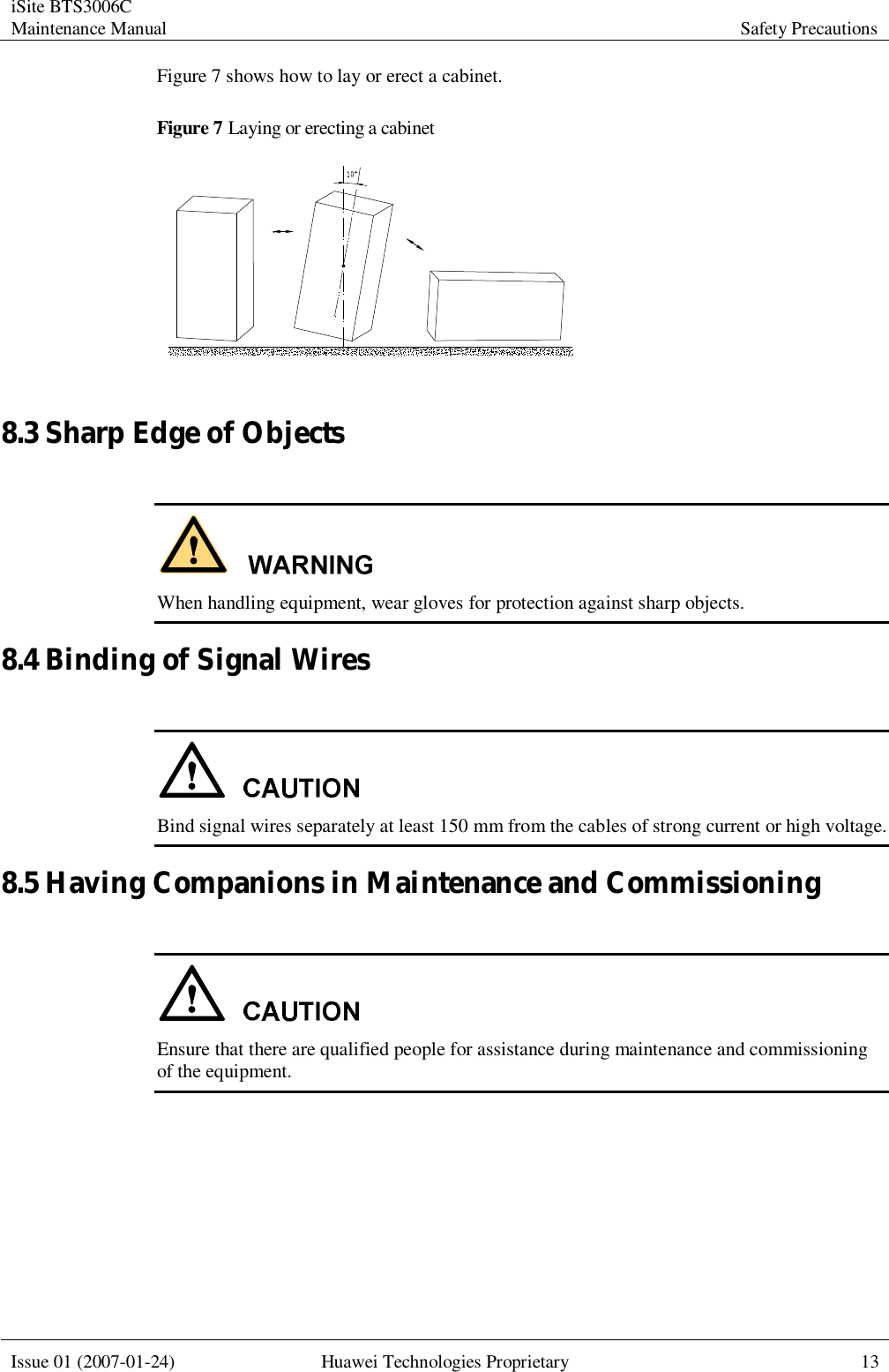 iSite BTS3006C Maintenance Manual Safety Precautions  Issue 01 (2007-01-24) Huawei Technologies Proprietary 13  Figure 7 shows how to lay or erect a cabinet. Figure 7 Laying or erecting a cabinet   8.3 Sharp Edge of Objects   When handling equipment, wear gloves for protection against sharp objects. 8.4 Binding of Signal Wires   Bind signal wires separately at least 150 mm from the cables of strong current or high voltage. 8.5 Having Companions in Maintenance and Commissioning   Ensure that there are qualified people for assistance during maintenance and commissioning of the equipment. 