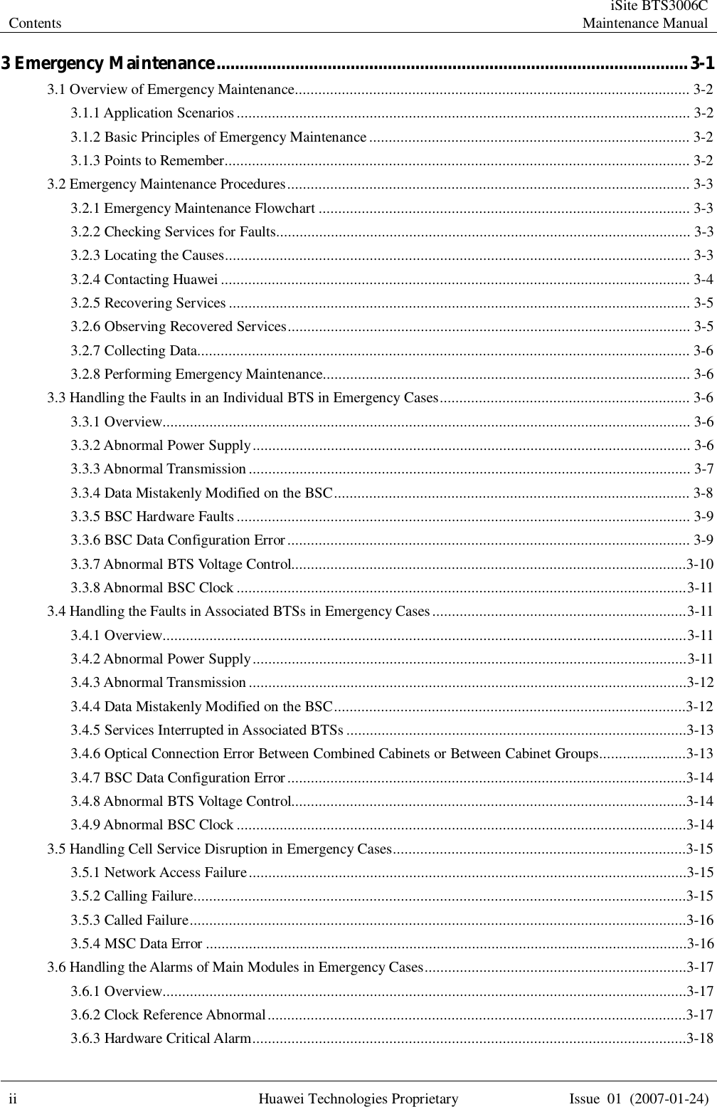 Contents  iSite BTS3006C Maintenance Manual  ii Huawei Technologies Proprietary Issue 01 (2007-01-24)  3 Emergency Maintenance......................................................................................................3-1 3.1 Overview of Emergency Maintenance.....................................................................................................3-2 3.1.1 Application Scenarios....................................................................................................................3-2 3.1.2 Basic Principles of Emergency Maintenance..................................................................................3-2 3.1.3 Points to Remember.......................................................................................................................3-2 3.2 Emergency Maintenance Procedures.......................................................................................................3-3 3.2.1 Emergency Maintenance Flowchart...............................................................................................3-3 3.2.2 Checking Services for Faults..........................................................................................................3-3 3.2.3 Locating the Causes.......................................................................................................................3-3 3.2.4 Contacting Huawei........................................................................................................................3-4 3.2.5 Recovering Services......................................................................................................................3-5 3.2.6 Observing Recovered Services.......................................................................................................3-5 3.2.7 Collecting Data..............................................................................................................................3-6 3.2.8 Performing Emergency Maintenance..............................................................................................3-6 3.3 Handling the Faults in an Individual BTS in Emergency Cases................................................................3-6 3.3.1 Overview.......................................................................................................................................3-6 3.3.2 Abnormal Power Supply................................................................................................................3-6 3.3.3 Abnormal Transmission.................................................................................................................3-7 3.3.4 Data Mistakenly Modified on the BSC...........................................................................................3-8 3.3.5 BSC Hardware Faults....................................................................................................................3-9 3.3.6 BSC Data Configuration Error.......................................................................................................3-9 3.3.7 Abnormal BTS Voltage Control.....................................................................................................3-10 3.3.8 Abnormal BSC Clock...................................................................................................................3-11 3.4 Handling the Faults in Associated BTSs in Emergency Cases.................................................................3-11 3.4.1 Overview......................................................................................................................................3-11 3.4.2 Abnormal Power Supply...............................................................................................................3-11 3.4.3 Abnormal Transmission................................................................................................................3-12 3.4.4 Data Mistakenly Modified on the BSC..........................................................................................3-12 3.4.5 Services Interrupted in Associated BTSs.......................................................................................3-13 3.4.6 Optical Connection Error Between Combined Cabinets or Between Cabinet Groups......................3-13 3.4.7 BSC Data Configuration Error......................................................................................................3-14 3.4.8 Abnormal BTS Voltage Control.....................................................................................................3-14 3.4.9 Abnormal BSC Clock...................................................................................................................3-14 3.5 Handling Cell Service Disruption in Emergency Cases...........................................................................3-15 3.5.1 Network Access Failure................................................................................................................3-15 3.5.2 Calling Failure..............................................................................................................................3-15 3.5.3 Called Failure...............................................................................................................................3-16 3.5.4 MSC Data Error...........................................................................................................................3-16 3.6 Handling the Alarms of Main Modules in Emergency Cases...................................................................3-17 3.6.1 Overview......................................................................................................................................3-17 3.6.2 Clock Reference Abnormal...........................................................................................................3-17 3.6.3 Hardware Critical Alarm...............................................................................................................3-18 