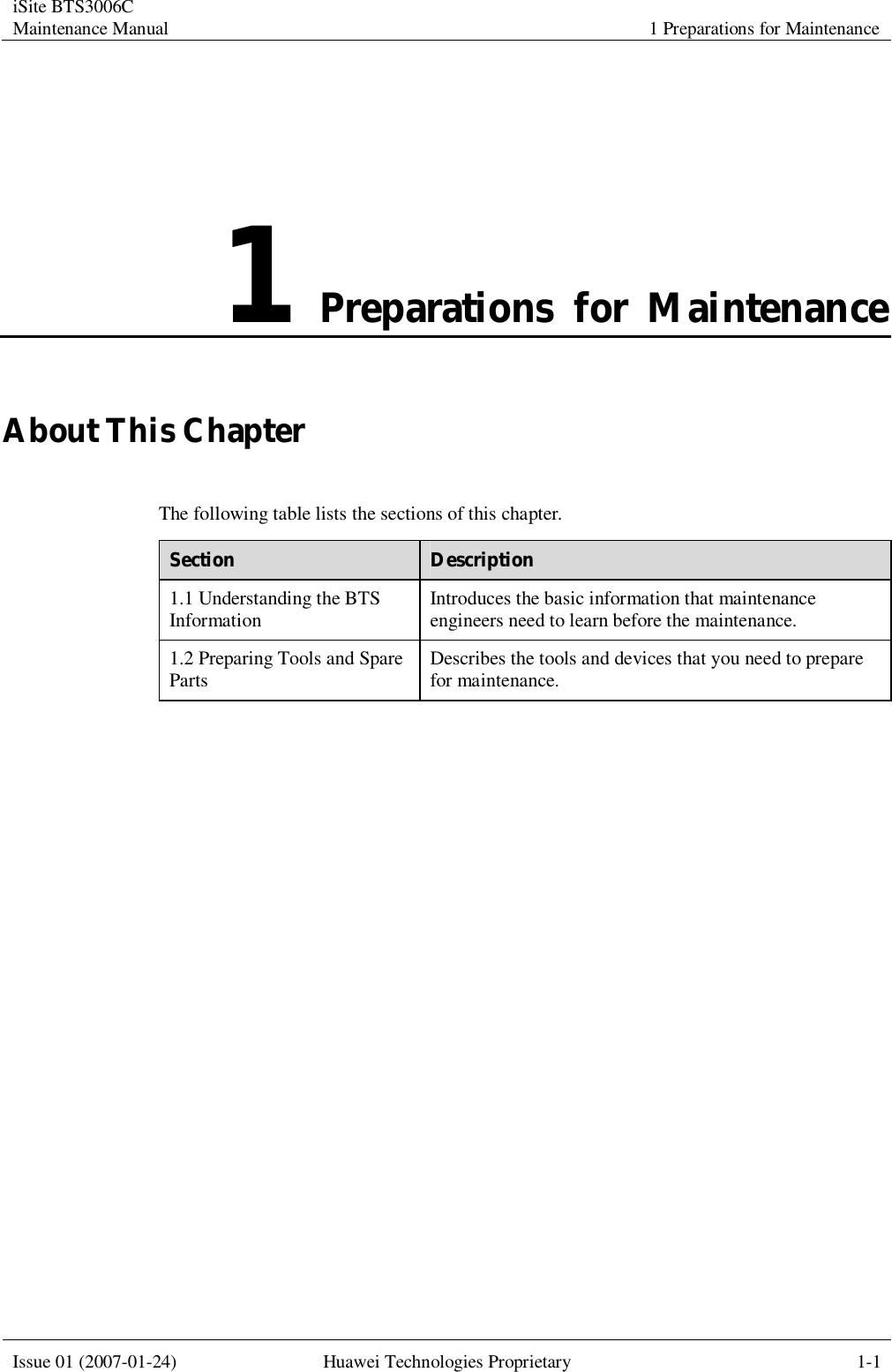 iSite BTS3006C Maintenance Manual 1 Preparations for Maintenance  Issue 01 (2007-01-24) Huawei Technologies Proprietary 1-1  1 Preparations for Maintenance About This Chapter The following table lists the sections of this chapter. Section  Description 1.1 Understanding the BTS Information  Introduces the basic information that maintenance engineers need to learn before the maintenance. 1.2 Preparing Tools and Spare Parts  Describes the tools and devices that you need to prepare for maintenance.  