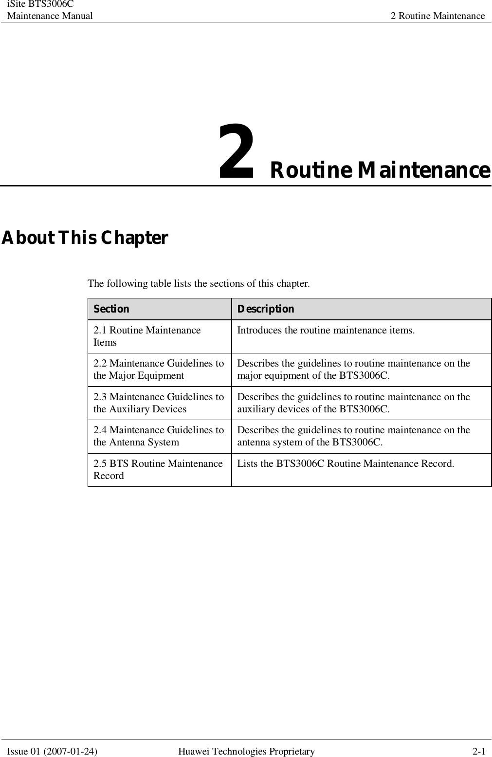 iSite BTS3006C Maintenance Manual 2 Routine Maintenance  Issue 01 (2007-01-24) Huawei Technologies Proprietary 2-1  2 Routine Maintenance About This Chapter The following table lists the sections of this chapter. Section  Description 2.1 Routine Maintenance Items  Introduces the routine maintenance items. 2.2 Maintenance Guidelines to the Major Equipment  Describes the guidelines to routine maintenance on the major equipment of the BTS3006C. 2.3 Maintenance Guidelines to the Auxiliary Devices  Describes the guidelines to routine maintenance on the auxiliary devices of the BTS3006C. 2.4 Maintenance Guidelines to the Antenna System  Describes the guidelines to routine maintenance on the antenna system of the BTS3006C. 2.5 BTS Routine Maintenance Record  Lists the BTS3006C Routine Maintenance Record.  
