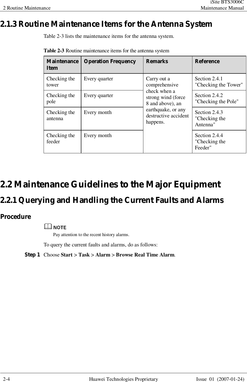 2 Routine Maintenance  iSite BTS3006C Maintenance Manual  2-4 Huawei Technologies Proprietary Issue 01 (2007-01-24)  2.1.3 Routine Maintenance Items for the Antenna System Table 2-3 lists the maintenance items for the antenna system. Table 2-3 Routine maintenance items for the antenna system Maintenance Item  Operation Frequency  Remarks  Reference Checking the tower  Every quarter Section 2.4.1 &quot;Checking the Tower&quot; Checking the pole  Every quarter Section 2.4.2 &quot;Checking the Pole&quot; Checking the antenna  Every month Section 2.4.3 &quot;Checking the Antenna&quot; Checking the feeder  Every month Carry out a comprehensive check when a strong wind (force 8 and above), an earthquake, or any destructive accident happens. Section 2.4.4 &quot;Checking the Feeder&quot;  2.2 Maintenance Guidelines to the Major Equipment 2.2.1 Querying and Handling the Current Faults and Alarms Procedure  Pay attention to the recent history alarms. To query the current faults and alarms, do as follows: Step 1 Choose Start &gt; Task &gt; Alarm &gt; Browse Real Time Alarm. 