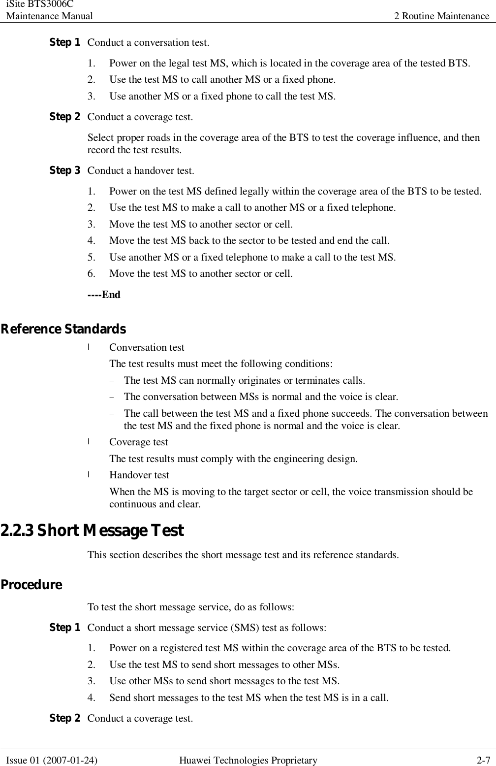 iSite BTS3006C Maintenance Manual 2 Routine Maintenance  Issue 01 (2007-01-24) Huawei Technologies Proprietary 2-7  Step 1 Conduct a conversation test. 1. Power on the legal test MS, which is located in the coverage area of the tested BTS. 2. Use the test MS to call another MS or a fixed phone. 3. Use another MS or a fixed phone to call the test MS. Step 2 Conduct a coverage test. Select proper roads in the coverage area of the BTS to test the coverage influence, and then record the test results. Step 3 Conduct a handover test. 1. Power on the test MS defined legally within the coverage area of the BTS to be tested. 2. Use the test MS to make a call to another MS or a fixed telephone. 3. Move the test MS to another sector or cell.  4. Move the test MS back to the sector to be tested and end the call. 5. Use another MS or a fixed telephone to make a call to the test MS. 6. Move the test MS to another sector or cell. ----End Reference Standards l Conversation test The test results must meet the following conditions: − The test MS can normally originates or terminates calls.  − The conversation between MSs is normal and the voice is clear. − The call between the test MS and a fixed phone succeeds. The conversation between the test MS and the fixed phone is normal and the voice is clear. l Coverage test The test results must comply with the engineering design. l Handover test When the MS is moving to the target sector or cell, the voice transmission should be continuous and clear. 2.2.3 Short Message Test This section describes the short message test and its reference standards. Procedure To test the short message service, do as follows: Step 1 Conduct a short message service (SMS) test as follows: 1. Power on a registered test MS within the coverage area of the BTS to be tested. 2. Use the test MS to send short messages to other MSs. 3. Use other MSs to send short messages to the test MS. 4. Send short messages to the test MS when the test MS is in a call. Step 2 Conduct a coverage test. 