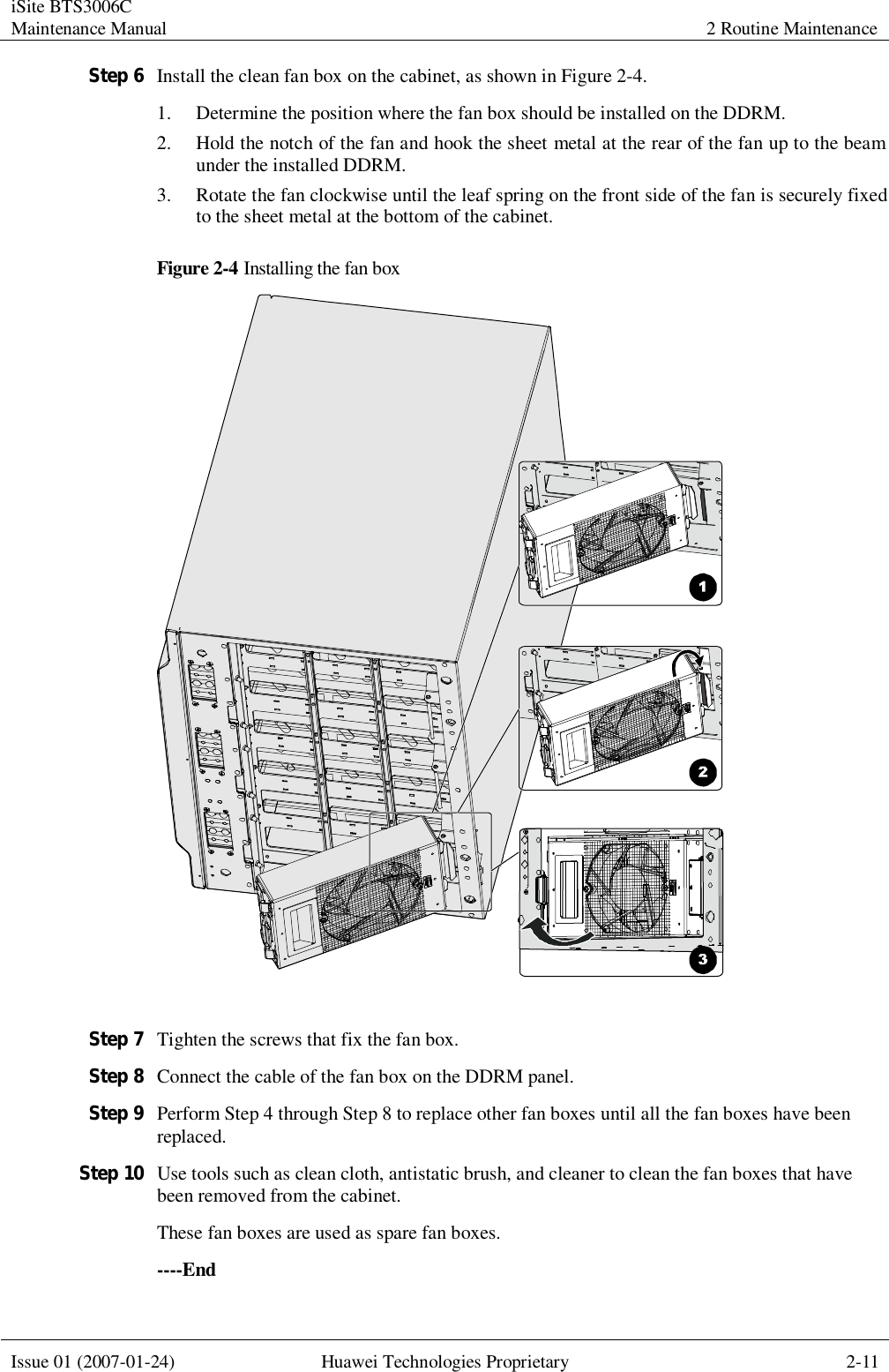 iSite BTS3006C Maintenance Manual 2 Routine Maintenance  Issue 01 (2007-01-24) Huawei Technologies Proprietary 2-11  Step 6 Install the clean fan box on the cabinet, as shown in Figure 2-4. 1. Determine the position where the fan box should be installed on the DDRM. 2. Hold the notch of the fan and hook the sheet metal at the rear of the fan up to the beam under the installed DDRM. 3. Rotate the fan clockwise until the leaf spring on the front side of the fan is securely fixed to the sheet metal at the bottom of the cabinet. Figure 2-4 Installing the fan box   Step 7 Tighten the screws that fix the fan box. Step 8 Connect the cable of the fan box on the DDRM panel. Step 9 Perform Step 4 through Step 8 to replace other fan boxes until all the fan boxes have been replaced. Step 10 Use tools such as clean cloth, antistatic brush, and cleaner to clean the fan boxes that have been removed from the cabinet. These fan boxes are used as spare fan boxes. ----End 