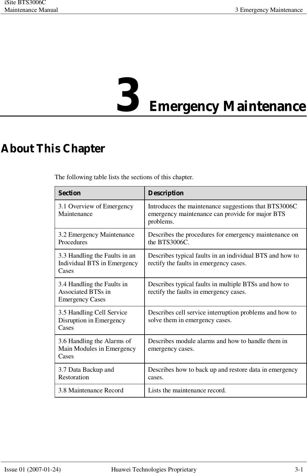 iSite BTS3006C Maintenance Manual 3 Emergency Maintenance  Issue 01 (2007-01-24) Huawei Technologies Proprietary 3-1  3 Emergency Maintenance About This Chapter The following table lists the sections of this chapter. Section  Description 3.1 Overview of Emergency Maintenance  Introduces the maintenance suggestions that BTS3006C emergency maintenance can provide for major BTS problems. 3.2 Emergency Maintenance Procedures  Describes the procedures for emergency maintenance on the BTS3006C. 3.3 Handling the Faults in an Individual BTS in Emergency Cases Describes typical faults in an individual BTS and how to rectify the faults in emergency cases. 3.4 Handling the Faults in Associated BTSs in Emergency Cases Describes typical faults in multiple BTSs and how to rectify the faults in emergency cases. 3.5 Handling Cell Service Disruption in Emergency Cases Describes cell service interruption problems and how to solve them in emergency cases. 3.6 Handling the Alarms of Main Modules in Emergency Cases Describes module alarms and how to handle them in emergency cases. 3.7 Data Backup and Restoration  Describes how to back up and restore data in emergency cases. 3.8 Maintenance Record Lists the maintenance record.  