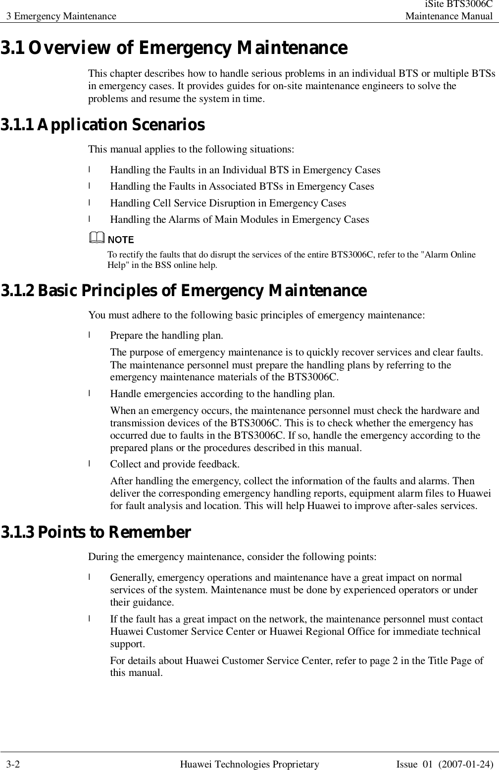 3 Emergency Maintenance  iSite BTS3006C Maintenance Manual  3-2 Huawei Technologies Proprietary Issue 01 (2007-01-24)  3.1 Overview of Emergency Maintenance This chapter describes how to handle serious problems in an individual BTS or multiple BTSs in emergency cases. It provides guides for on-site maintenance engineers to solve the problems and resume the system in time. 3.1.1 Application Scenarios This manual applies to the following situations:  l Handling the Faults in an Individual BTS in Emergency Cases l Handling the Faults in Associated BTSs in Emergency Cases l Handling Cell Service Disruption in Emergency Cases l Handling the Alarms of Main Modules in Emergency Cases  To rectify the faults that do disrupt the services of the entire BTS3006C, refer to the &quot;Alarm Online Help&quot; in the BSS online help. 3.1.2 Basic Principles of Emergency Maintenance You must adhere to the following basic principles of emergency maintenance:  l Prepare the handling plan. The purpose of emergency maintenance is to quickly recover services and clear faults. The maintenance personnel must prepare the handling plans by referring to the emergency maintenance materials of the BTS3006C.  l Handle emergencies according to the handling plan. When an emergency occurs, the maintenance personnel must check the hardware and transmission devices of the BTS3006C. This is to check whether the emergency has occurred due to faults in the BTS3006C. If so, handle the emergency according to the prepared plans or the procedures described in this manual. l Collect and provide feedback. After handling the emergency, collect the information of the faults and alarms. Then deliver the corresponding emergency handling reports, equipment alarm files to Huawei for fault analysis and location. This will help Huawei to improve after-sales services. 3.1.3 Points to Remember During the emergency maintenance, consider the following points:  l Generally, emergency operations and maintenance have a great impact on normal services of the system. Maintenance must be done by experienced operators or under their guidance. l If the fault has a great impact on the network, the maintenance personnel must contact Huawei Customer Service Center or Huawei Regional Office for immediate technical support.  For details about Huawei Customer Service Center, refer to page 2 in the Title Page of this manual. 