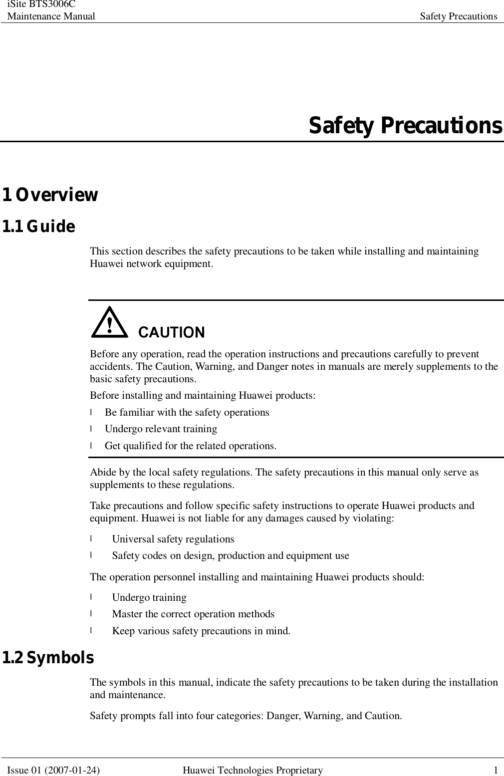 iSite BTS3006C Maintenance Manual Safety Precautions  Issue 01 (2007-01-24) Huawei Technologies Proprietary 1  Safety Precautions 1 Overview 1.1 Guide This section describes the safety precautions to be taken while installing and maintaining Huawei network equipment.   Before any operation, read the operation instructions and precautions carefully to prevent accidents. The Caution, Warning, and Danger notes in manuals are merely supplements to the basic safety precautions.  Before installing and maintaining Huawei products: l Be familiar with the safety operations l Undergo relevant training l Get qualified for the related operations. Abide by the local safety regulations. The safety precautions in this manual only serve as supplements to these regulations. Take precautions and follow specific safety instructions to operate Huawei products and equipment. Huawei is not liable for any damages caused by violating: l Universal safety regulations l Safety codes on design, production and equipment use The operation personnel installing and maintaining Huawei products should: l Undergo training l Master the correct operation methods l Keep various safety precautions in mind. 1.2 Symbols The symbols in this manual, indicate the safety precautions to be taken during the installation and maintenance. Safety prompts fall into four categories: Danger, Warning, and Caution.  