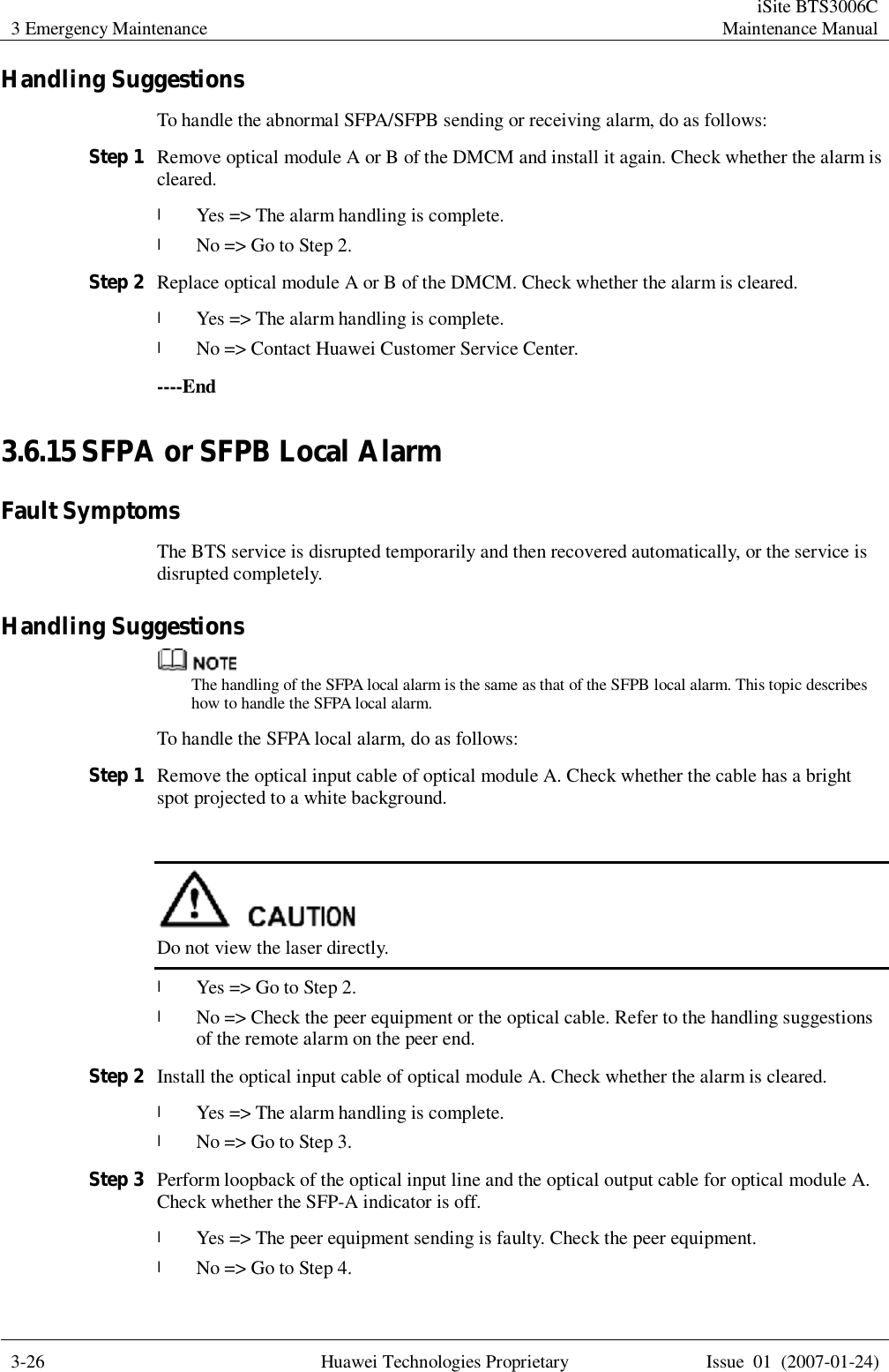 3 Emergency Maintenance  iSite BTS3006C Maintenance Manual  3-26 Huawei Technologies Proprietary Issue 01 (2007-01-24)  Handling Suggestions To handle the abnormal SFPA/SFPB sending or receiving alarm, do as follows: Step 1 Remove optical module A or B of the DMCM and install it again. Check whether the alarm is cleared. l Yes =&gt; The alarm handling is complete.  l No =&gt; Go to Step 2. Step 2 Replace optical module A or B of the DMCM. Check whether the alarm is cleared. l Yes =&gt; The alarm handling is complete.  l No =&gt; Contact Huawei Customer Service Center. ----End 3.6.15 SFPA or SFPB Local Alarm Fault Symptoms The BTS service is disrupted temporarily and then recovered automatically, or the service is disrupted completely. Handling Suggestions  The handling of the SFPA local alarm is the same as that of the SFPB local alarm. This topic describes how to handle the SFPA local alarm. To handle the SFPA local alarm, do as follows: Step 1 Remove the optical input cable of optical module A. Check whether the cable has a bright spot projected to a white background.   Do not view the laser directly. l Yes =&gt; Go to Step 2. l No =&gt; Check the peer equipment or the optical cable. Refer to the handling suggestions of the remote alarm on the peer end.   Step 2 Install the optical input cable of optical module A. Check whether the alarm is cleared. l Yes =&gt; The alarm handling is complete. l No =&gt; Go to Step 3. Step 3 Perform loopback of the optical input line and the optical output cable for optical module A. Check whether the SFP-A indicator is off. l Yes =&gt; The peer equipment sending is faulty. Check the peer equipment. l No =&gt; Go to Step 4. 
