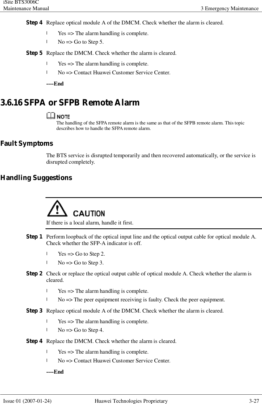 iSite BTS3006C Maintenance Manual 3 Emergency Maintenance  Issue 01 (2007-01-24) Huawei Technologies Proprietary 3-27  Step 4 Replace optical module A of the DMCM. Check whether the alarm is cleared. l Yes =&gt; The alarm handling is complete. l No =&gt; Go to Step 5. Step 5 Replace the DMCM. Check whether the alarm is cleared. l Yes =&gt; The alarm handling is complete.  l No =&gt; Contact Huawei Customer Service Center. ----End 3.6.16 SFPA or SFPB Remote Alarm  The handling of the SFPA remote alarm is the same as that of the SFPB remote alarm. This topic describes how to handle the SFPA remote alarm. Fault Symptoms The BTS service is disrupted temporarily and then recovered automatically, or the service is disrupted completely. Handling Suggestions   If there is a local alarm, handle it first. Step 1 Perform loopback of the optical input line and the optical output cable for optical module A. Check whether the SFP-A indicator is off. l Yes =&gt; Go to Step 2. l No =&gt; Go to Step 3. Step 2 Check or replace the optical output cable of optical module A. Check whether the alarm is cleared. l Yes =&gt; The alarm handling is complete. l No =&gt; The peer equipment receiving is faulty. Check the peer equipment. Step 3 Replace optical module A of the DMCM. Check whether the alarm is cleared. l Yes =&gt; The alarm handling is complete. l No =&gt; Go to Step 4. Step 4 Replace the DMCM. Check whether the alarm is cleared. l Yes =&gt; The alarm handling is complete.  l No =&gt; Contact Huawei Customer Service Center. ----End 