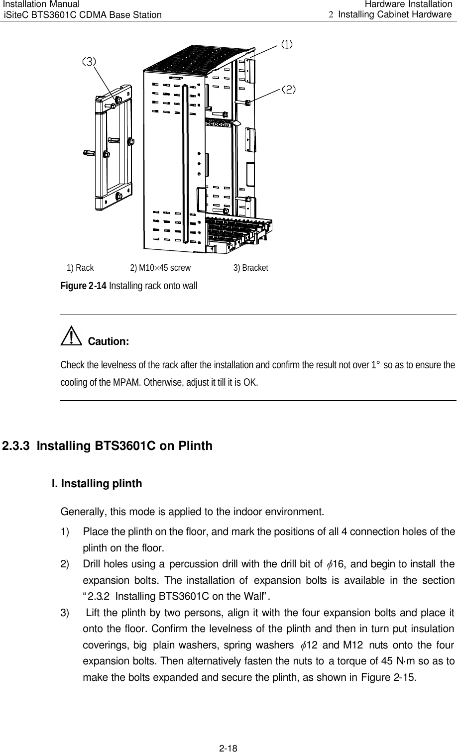 Installation Manual   iSiteC BTS3601C CDMA Base Station Hardware Installation 2  Installing Cabinet Hardware  2-18   1) Rack 2) M10%45 screw  3) Bracket  Figure 2-14 Installing rack onto wall    Caution: Check the levelness of the rack after the installation and confirm the result not over 1° so as to ensure the cooling of the MPAM. Otherwise, adjust it till it is OK.   2.3.3  Installing BTS3601C on Plinth I. Installing plinth  Generally, this mode is applied to the indoor environment.  1) Place the plinth on the floor, and mark the positions of all 4 connection holes of the plinth on the floor.  2) Drill holes using a percussion drill with the drill bit of v16, and begin to install the expansion bolts.  The installation of  expansion bolts is  available in the section “2.3.2  Installing BTS3601C on the Wall”. 3)   Lift the plinth by two persons, align it with the four expansion bolts and place it onto the floor. Confirm the levelness of the plinth and then in turn put insulation coverings, big  plain washers, spring washers  v12  and M12  nuts  onto the four expansion bolts. Then alternatively fasten the nuts to a torque of 45 N$m so as to make the bolts expanded and secure the plinth, as shown in Figure 2-15.  