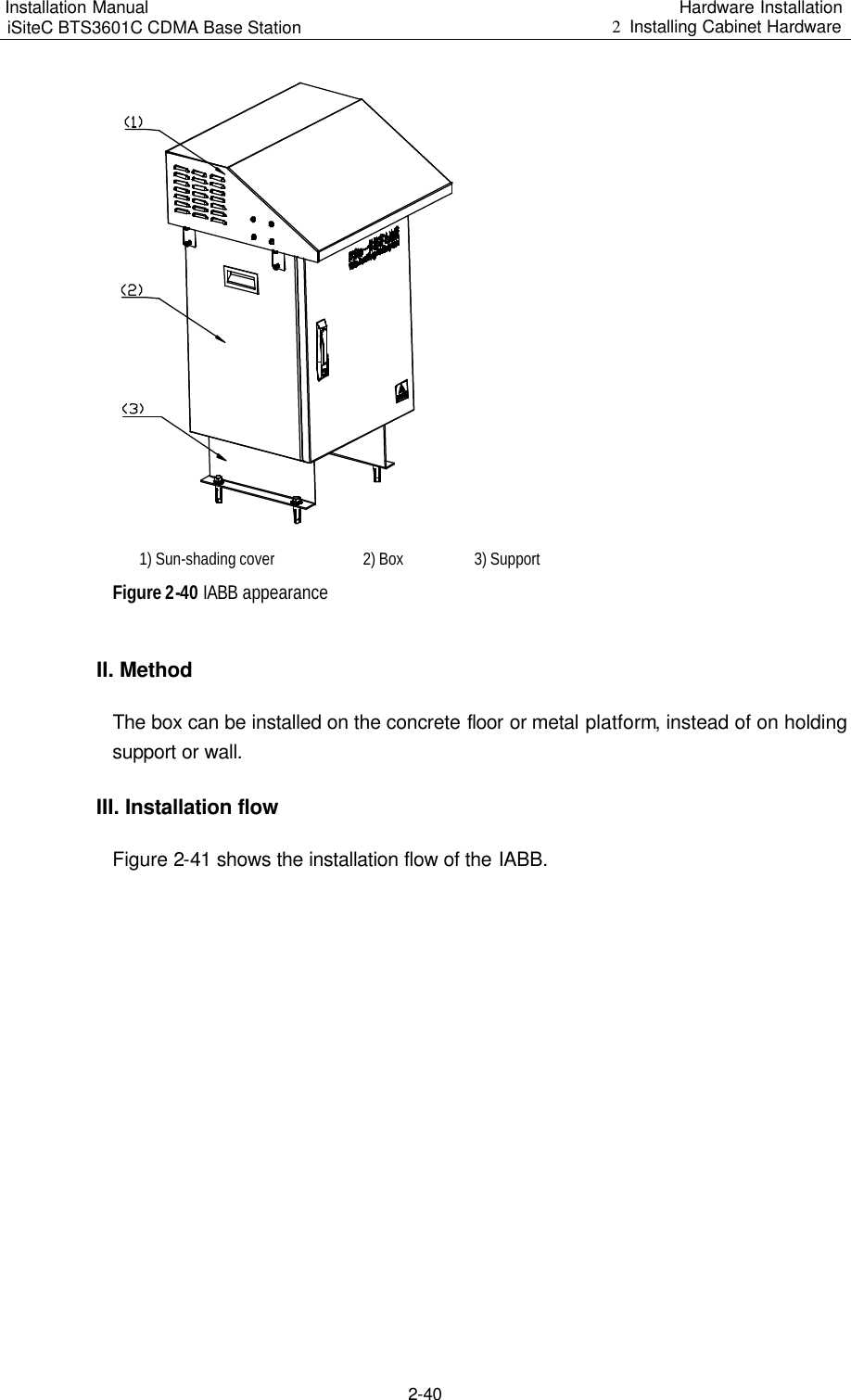 Installation Manual   iSiteC BTS3601C CDMA Base Station Hardware Installation 2  Installing Cabinet Hardware  2-40   1) Sun-shading cover   2) Box   3) Support Figure 2-40 IABB appearance II. Method The box can be installed on the concrete floor or metal platform, instead of on holding support or wall.  III. Installation flow Figure 2-41 shows the installation flow of the IABB. 