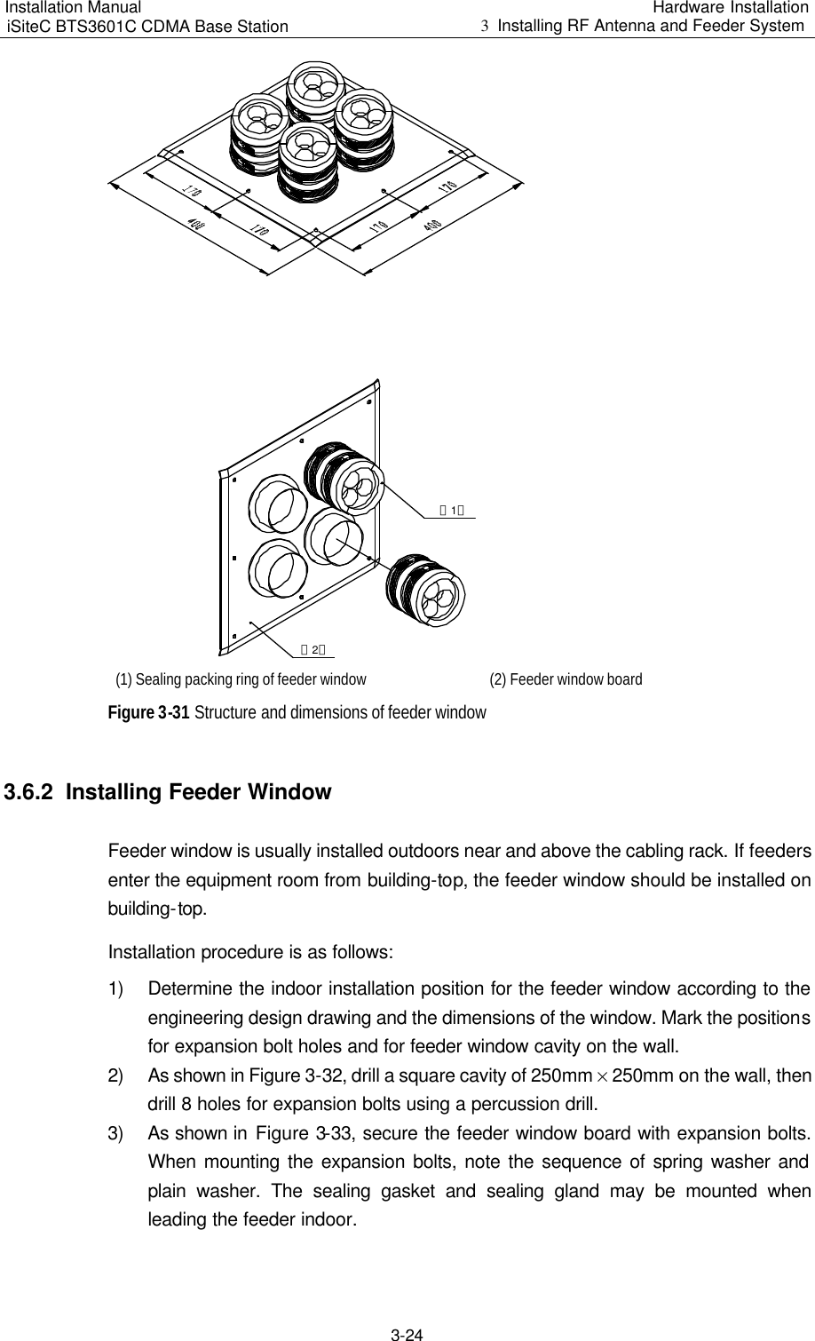 Installation Manual   iSiteC BTS3601C CDMA Base Station Hardware Installation 3  Installing RF Antenna and Feeder System  3-24 （1）（2） (1) Sealing packing ring of feeder window (2) Feeder window board Figure 3-31 Structure and dimensions of feeder window 3.6.2  Installing Feeder Window Feeder window is usually installed outdoors near and above the cabling rack. If feeders enter the equipment room from building-top, the feeder window should be installed on building-top. Installation procedure is as follows: 1) Determine the indoor installation position for the feeder window according to the engineering design drawing and the dimensions of the window. Mark the positions for expansion bolt holes and for feeder window cavity on the wall. 2) As shown in Figure 3-32, drill a square cavity of 250mm % 250mm on the wall, then drill 8 holes for expansion bolts using a percussion drill. 3) As shown in Figure 3-33, secure the feeder window board with expansion bolts. When mounting the expansion bolts, note the sequence of spring washer and plain washer. The sealing gasket and sealing gland may be mounted when leading the feeder indoor. 