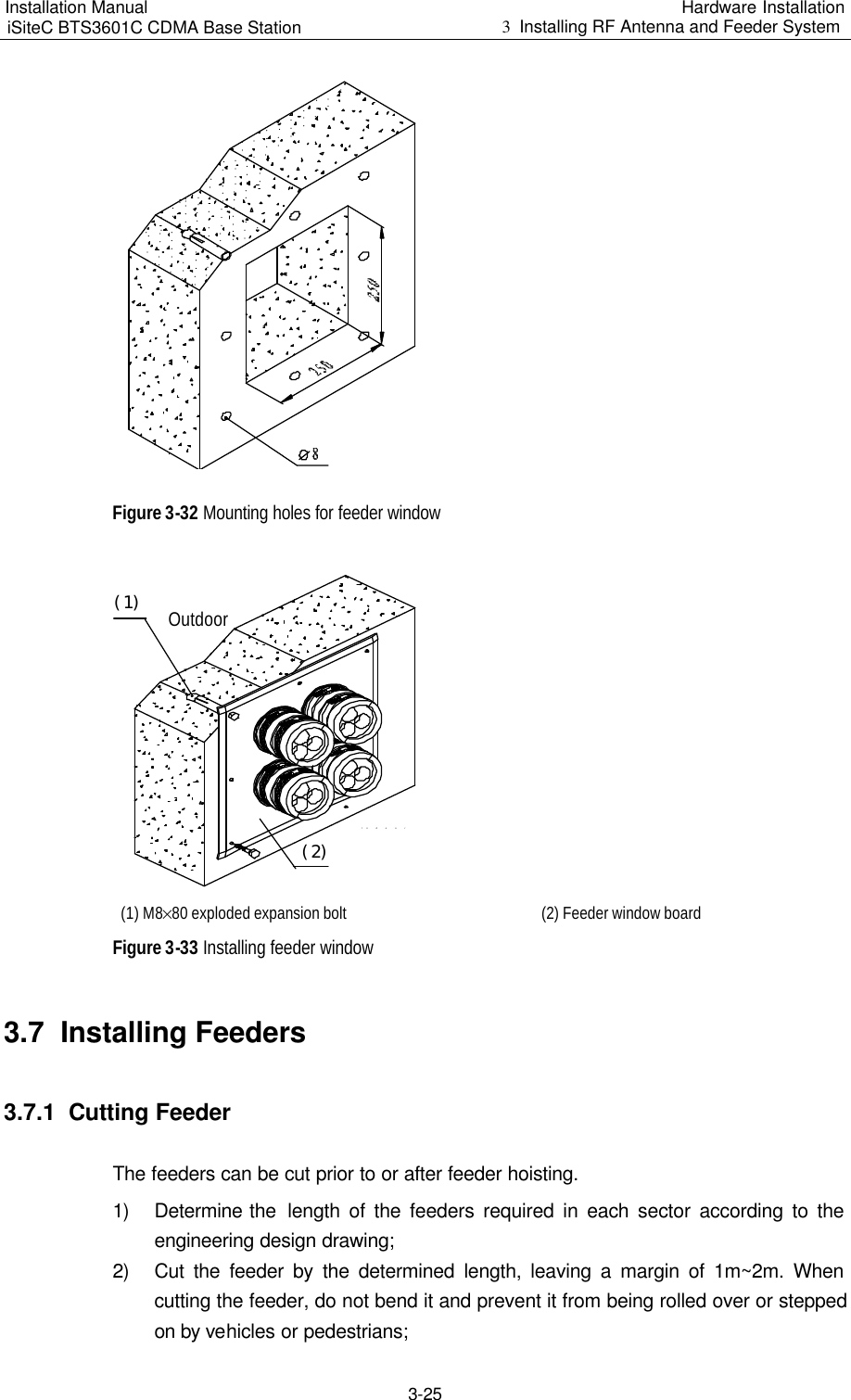 Installation Manual   iSiteC BTS3601C CDMA Base Station Hardware Installation 3  Installing RF Antenna and Feeder System  3-25  Figure 3-32 Mounting holes for feeder window IndoorOutdoor（１）（２） (1) M8%80 exploded expansion bolt   (2) Feeder window board Figure 3-33 Installing feeder window 3.7  Installing Feeders 3.7.1  Cutting Feeder The feeders can be cut prior to or after feeder hoisting. 1) Determine the  length of the feeders required in each sector according to the engineering design drawing; 2) Cut the feeder by the determined length, leaving a margin of 1m~2m. When cutting the feeder, do not bend it and prevent it from being rolled over or stepped on by vehicles or pedestrians; 