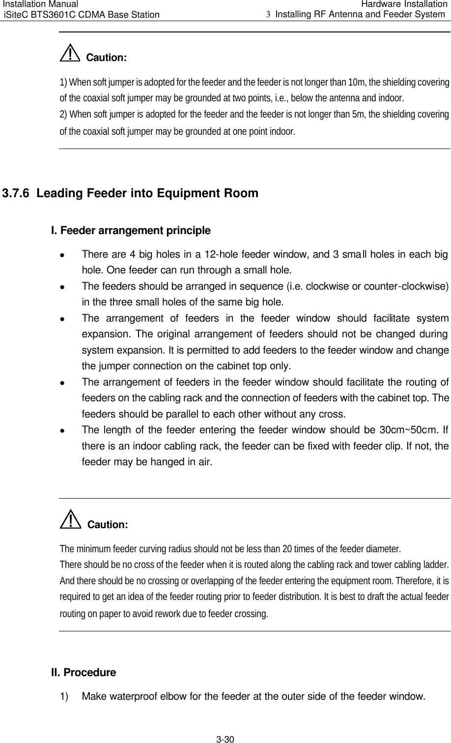 Installation Manual   iSiteC BTS3601C CDMA Base Station Hardware Installation 3  Installing RF Antenna and Feeder System  3-30   Caution: 1) When soft jumper is adopted for the feeder and the feeder is not longer than 10m, the shielding covering of the coaxial soft jumper may be grounded at two points, i.e., below the antenna and indoor. 2) When soft jumper is adopted for the feeder and the feeder is not longer than 5m, the shielding covering of the coaxial soft jumper may be grounded at one point indoor.  3.7.6  Leading Feeder into Equipment Room I. Feeder arrangement principle l There are 4 big holes in a 12-hole feeder window, and 3 small holes in each big hole. One feeder can run through a small hole. l The feeders should be arranged in sequence (i.e. clockwise or counter-clockwise) in the three small holes of the same big hole. l The arrangement of feeders in the feeder window should facilitate system expansion. The original arrangement of feeders should not be changed during system expansion. It is permitted to add feeders to the feeder window and change the jumper connection on the cabinet top only. l The arrangement of feeders in the feeder window should facilitate the routing of feeders on the cabling rack and the connection of feeders with the cabinet top. The feeders should be parallel to each other without any cross. l The length of the feeder entering the feeder window should be 30cm~50cm. If there is an indoor cabling rack, the feeder can be fixed with feeder clip. If not, the feeder may be hanged in air.    Caution: The minimum feeder curving radius should not be less than 20 times of the feeder diameter. There should be no cross of the feeder when it is routed along the cabling rack and tower cabling ladder. And there should be no crossing or overlapping of the feeder entering the equipment room. Therefore, it is required to get an idea of the feeder routing prior to feeder distribution. It is best to draft the actual feeder routing on paper to avoid rework due to feeder crossing.  II. Procedure 1) Make waterproof elbow for the feeder at the outer side of the feeder window. 