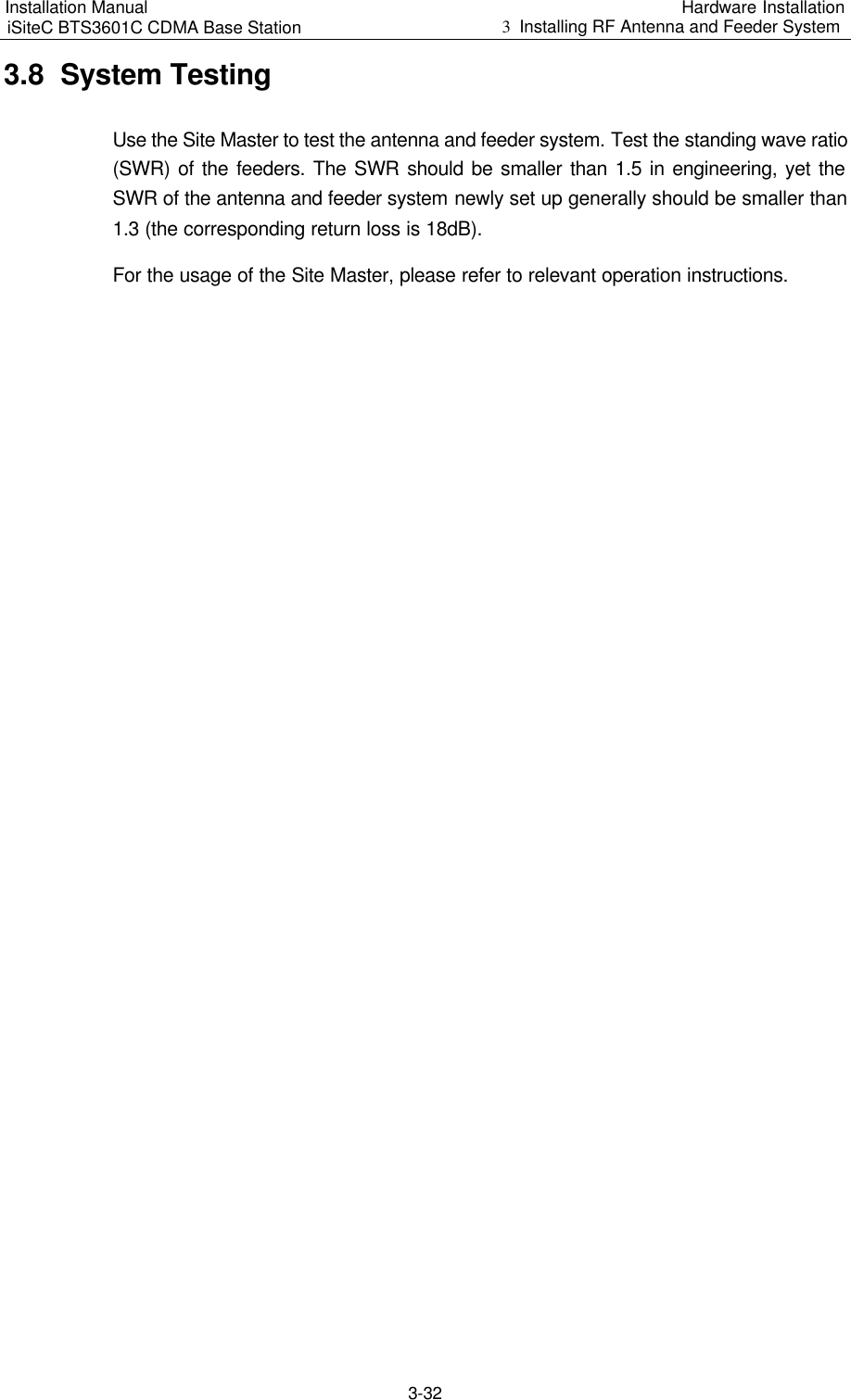 Installation Manual   iSiteC BTS3601C CDMA Base Station Hardware Installation 3  Installing RF Antenna and Feeder System  3-32 3.8  System Testing Use the Site Master to test the antenna and feeder system. Test the standing wave ratio (SWR) of the feeders. The SWR should be smaller than 1.5 in engineering, yet the SWR of the antenna and feeder system newly set up generally should be smaller than 1.3 (the corresponding return loss is 18dB). For the usage of the Site Master, please refer to relevant operation instructions.  