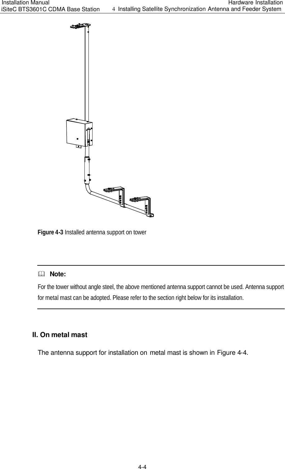 Installation Manual   iSiteC BTS3601C CDMA Base Station Hardware Installation 4  Installing Satellite Synchronization Antenna and Feeder System  4-4 　Figure 4-3 Installed antenna support on tower  &amp;  Note: For the tower without angle steel, the above mentioned antenna support cannot be used. Antenna support for metal mast can be adopted. Please refer to the section right below for its installation.  II. On metal mast　The antenna support for installation on metal mast is shown in Figure 4-4.　