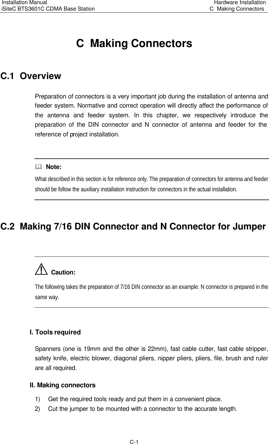 Installation Manual   iSiteC BTS3601C CDMA Base Station Hardware Installation C  Making Connectors  C-1 C  Making Connectors C.1  Overview　Preparation of connectors is a very important job during the installation of antenna and feeder system. Normative and correct operation will directly affect the performance of the antenna and feeder system. In this chapter, we respectively introduce the preparation of the DIN connector and N connector of antenna and feeder for the reference of project installation.  &amp;  Note: What described in this section is for reference only. The preparation of connectors for antenna and feeder should be follow the auxiliary installation instruction for connectors in the actual installation.  C.2  Making 7/16 DIN Connector and N Connector for Jumper    Caution: The following takes the preparation of 7/16 DIN connector as an example. N connector is prepared in the same way.  I. Tools required　Spanners (one is 19mm and the other is 22mm), fast cable cutter, fast cable stripper, safety knife, electric blower, diagonal pliers, nipper pliers, pliers, file, brush and ruler are all required.　II. Making connectors　1) Get the required tools ready and put them in a convenient place.　2) Cut the jumper to be mounted with a connector to the accurate length.　