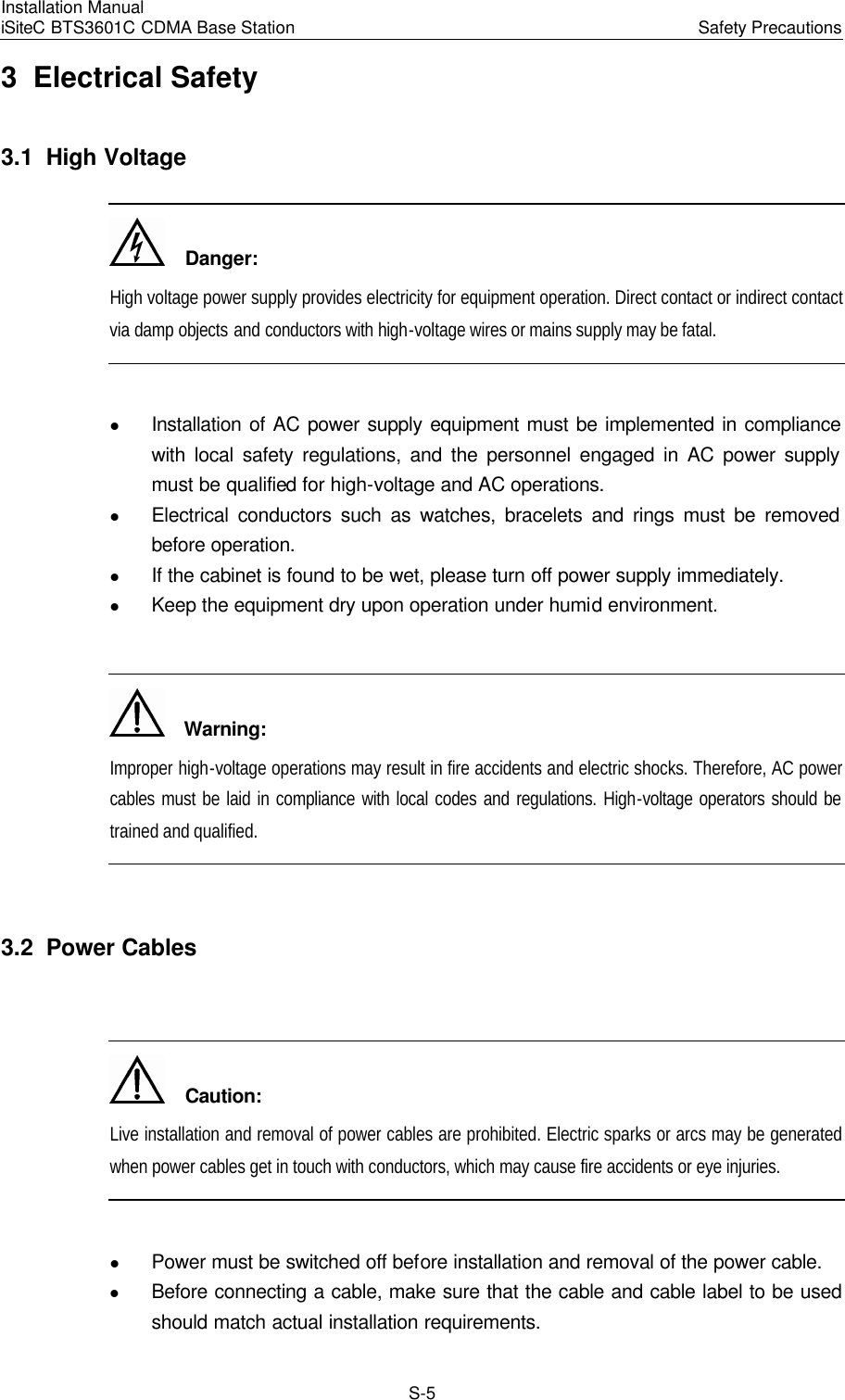 Installation Manual   iSiteC BTS3601C CDMA Base Station Safety Precautions　S-5 3  Electrical Safety 3.1  High Voltage   Danger: High voltage power supply provides electricity for equipment operation. Direct contact or indirect contact via damp objects and conductors with high-voltage wires or mains supply may be fatal.  l Installation of AC power supply equipment must be implemented in compliance with local safety regulations, and the personnel engaged in AC power supply must be qualified for high-voltage and AC operations. l Electrical conductors such as watches, bracelets and rings must be removed before operation. l If the cabinet is found to be wet, please turn off power supply immediately. l Keep the equipment dry upon operation under humid environment.    Warning: Improper high-voltage operations may result in fire accidents and electric shocks. Therefore, AC power cables must be laid in compliance with local codes and regulations. High-voltage operators should be trained and qualified.  3.2  Power Cables    Caution: Live installation and removal of power cables are prohibited. Electric sparks or arcs may be generated when power cables get in touch with conductors, which may cause fire accidents or eye injuries.  l Power must be switched off before installation and removal of the power cable. l Before connecting a cable, make sure that the cable and cable label to be used should match actual installation requirements. 