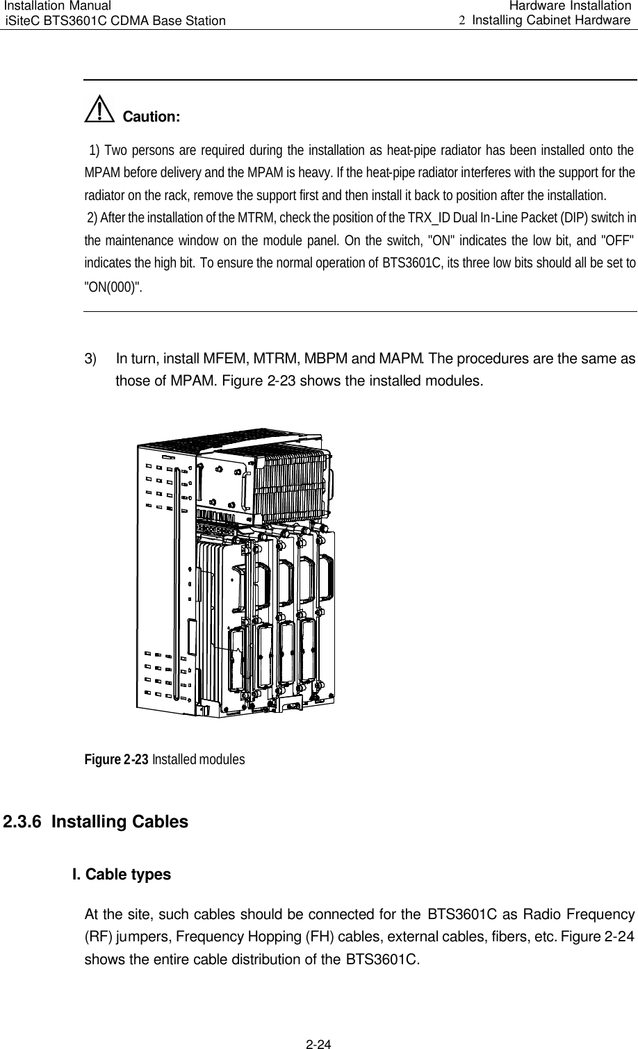 Installation Manual   iSiteC BTS3601C CDMA Base Station Hardware Installation 2  Installing Cabinet Hardware  2-24    Caution:  1) Two persons are required during the installation as heat-pipe radiator has been installed onto the MPAM before delivery and the MPAM is heavy. If the heat-pipe radiator interferes with the support for the radiator on the rack, remove the support first and then install it back to position after the installation.   2) After the installation of the MTRM, check the position of the TRX_ID Dual In-Line Packet (DIP) switch in the maintenance window on the module panel. On the switch, &quot;ON&quot; indicates the low bit, and &quot;OFF&quot; indicates the high bit. To ensure the normal operation of BTS3601C, its three low bits should all be set to &quot;ON(000)&quot;.   3) In turn, install MFEM, MTRM, MBPM and MAPM. The procedures are the same as those of MPAM. Figure 2-23 shows the installed modules.   Figure 2-23 Installed modules 2.3.6  Installing Cables I. Cable types At the site, such cables should be connected for the BTS3601C as Radio Frequency (RF) jumpers, Frequency Hopping (FH) cables, external cables, fibers, etc. Figure 2-24 shows the entire cable distribution of the BTS3601C.  