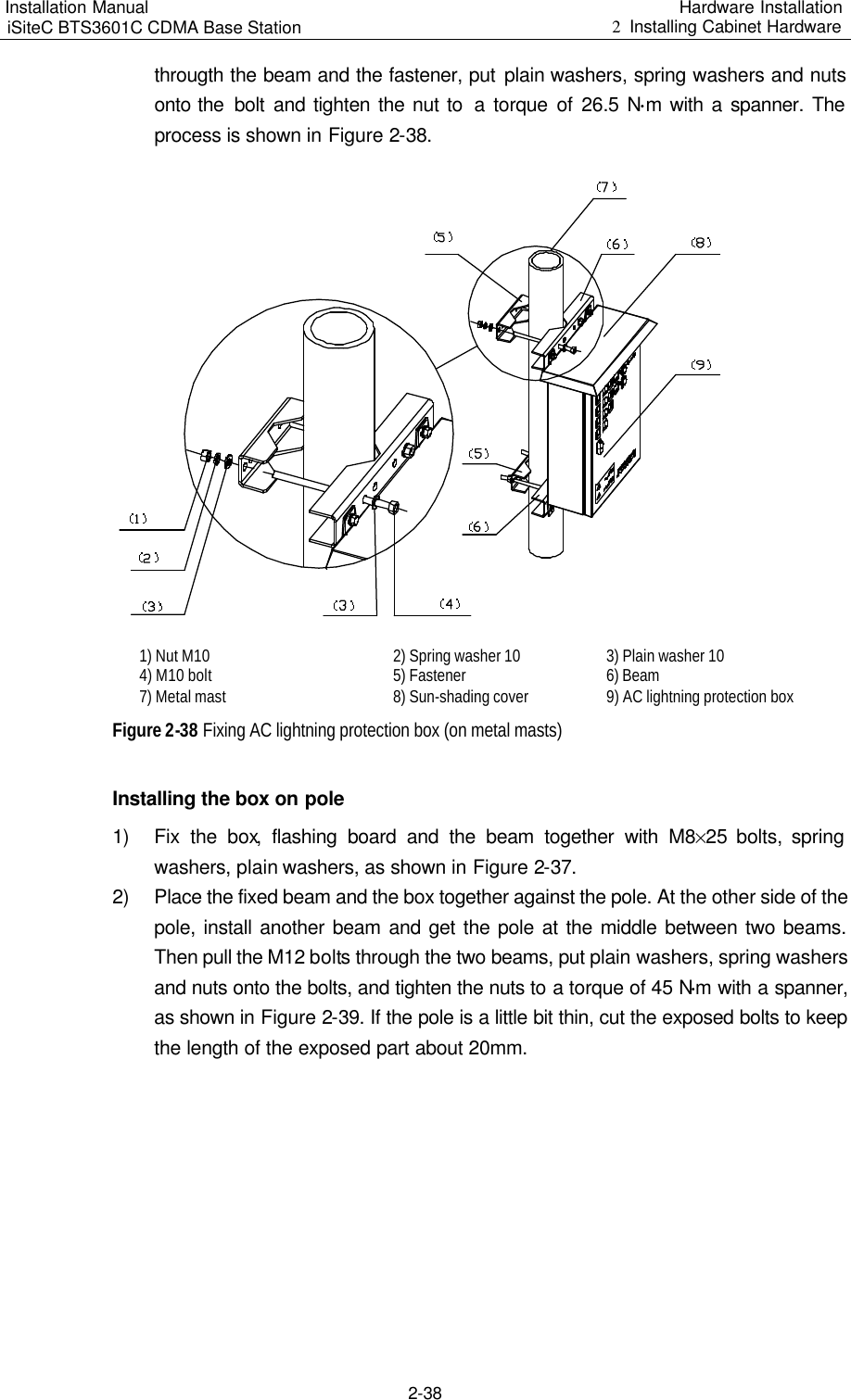 Installation Manual   iSiteC BTS3601C CDMA Base Station Hardware Installation 2  Installing Cabinet Hardware  2-38 througth the beam and the fastener, put plain washers, spring washers and nuts onto the  bolt and tighten the nut to  a torque of 26.5 N$m with a spanner. The process is shown in Figure 2-38.   1) Nut M10  2) Spring washer 10  3) Plain washer 10  4) M10 bolt  5) Fastener  6) Beam  7) Metal mast  8) Sun-shading cover  9) AC lightning protection box  Figure 2-38 Fixing AC lightning protection box (on metal masts) Installing the box on pole 1) Fix the box, flashing board and the beam together with M8%25 bolts, spring washers, plain washers, as shown in Figure 2-37. 2) Place the fixed beam and the box together against the pole. At the other side of the pole, install another beam and get the pole at the middle between two beams. Then pull the M12 bolts through the two beams, put plain washers, spring washers and nuts onto the bolts, and tighten the nuts to a torque of 45 N$m with a spanner, as shown in Figure 2-39. If the pole is a little bit thin, cut the exposed bolts to keep the length of the exposed part about 20mm.  
