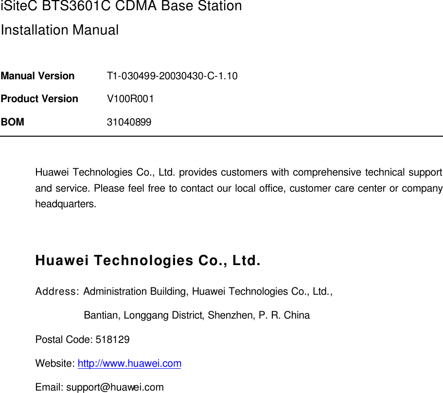  iSiteC BTS3601C CDMA Base Station Installation Manual  Manual Version T1-030499-20030430-C-1.10 Product Version V100R001 BOM 31040899  Huawei Technologies Co., Ltd. provides customers with comprehensive technical support and service. Please feel free to contact our local office, customer care center or company headquarters.  Huawei Technologies Co., Ltd. Address: Administration Building, Huawei Technologies Co., Ltd.,                  Bantian, Longgang District, Shenzhen, P. R. China Postal Code: 518129 Website: http://www.huawei.com Email: support@huawei.com  