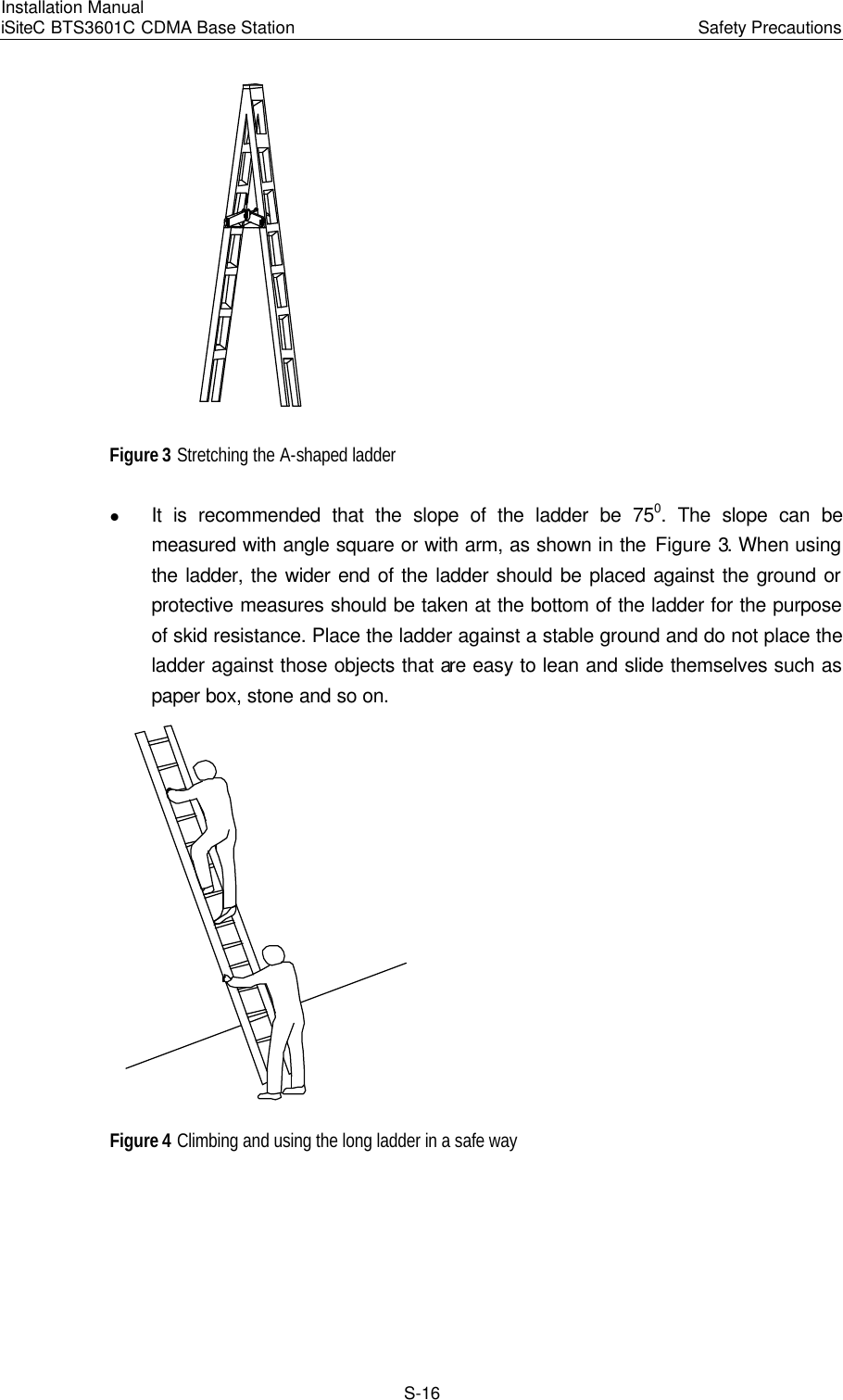 Installation Manual   iSiteC BTS3601C CDMA Base Station Safety Precautions　S-16  Figure 3 Stretching the A-shaped ladder   l It is recommended that the slope of the ladder be 750. The slope can be measured with angle square or with arm, as shown in the Figure 3. When using the ladder, the wider end of the ladder should be placed against the ground or protective measures should be taken at the bottom of the ladder for the purpose of skid resistance. Place the ladder against a stable ground and do not place the ladder against those objects that are easy to lean and slide themselves such as paper box, stone and so on.  Figure 4 Climbing and using the long ladder in a safe way 