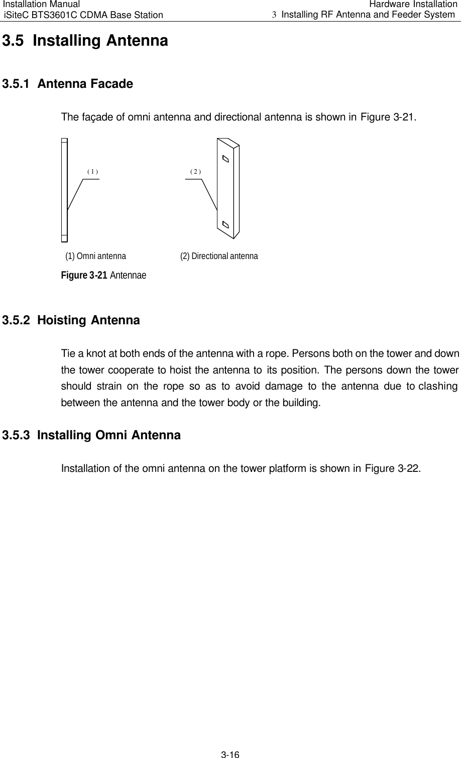 Installation Manual   iSiteC BTS3601C CDMA Base Station Hardware Installation 3  Installing RF Antenna and Feeder System  3-16 3.5  Installing Antenna 3.5.1  Antenna Facade The façade of omni antenna and directional antenna is shown in Figure 3-21. (1)(2) (1) Omni antenna (2) Directional antenna Figure 3-21 Antennae 3.5.2  Hoisting Antenna Tie a knot at both ends of the antenna with a rope. Persons both on the tower and down the tower cooperate to hoist the antenna to its position. The persons down the tower should strain on the rope so as to avoid damage to the antenna due to clashing between the antenna and the tower body or the building. 3.5.3  Installing Omni Antenna Installation of the omni antenna on the tower platform is shown in Figure 3-22. 