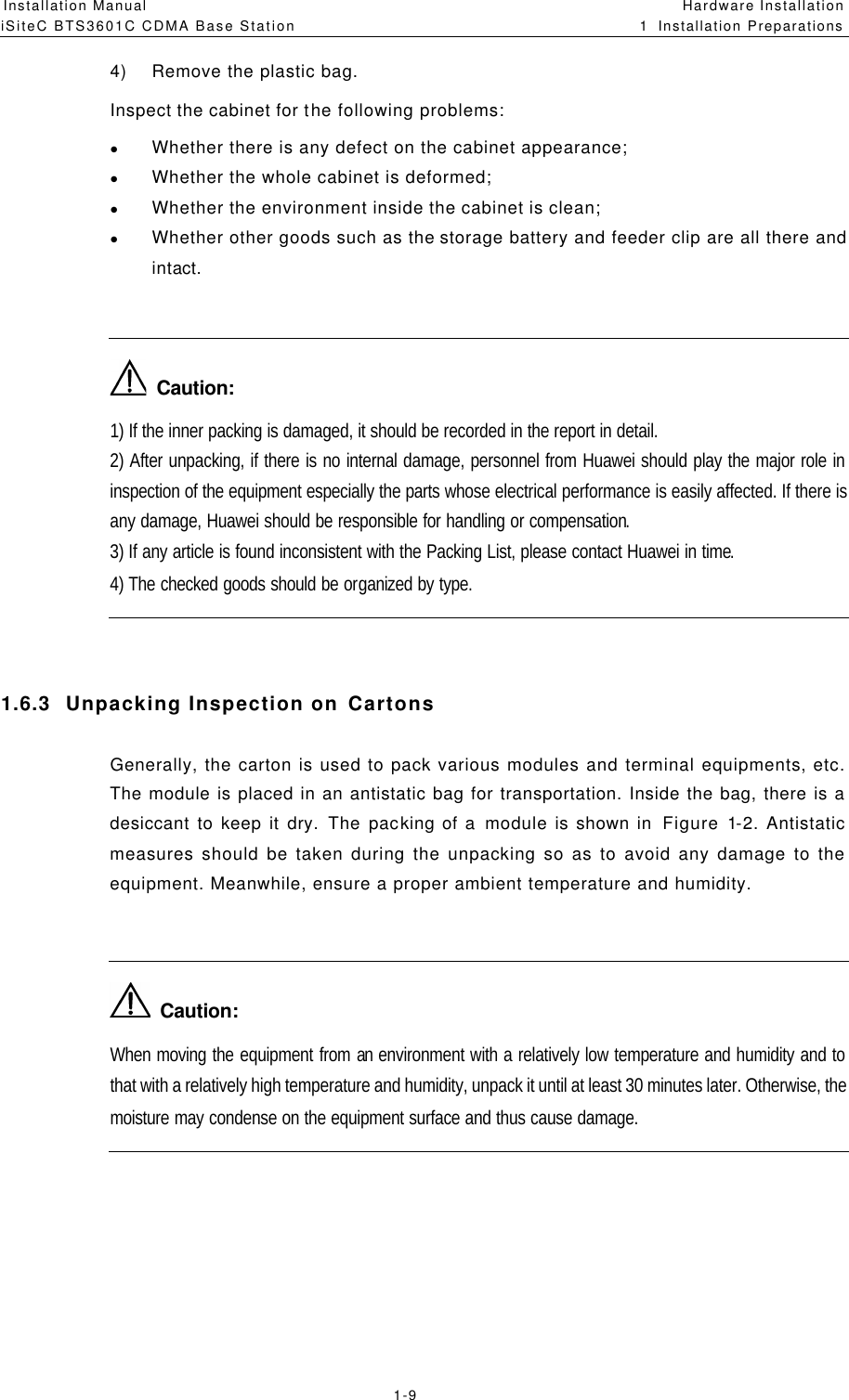 Installation Manual   iSiteC BTS3601C CDMA Base Station Hardware Installation 1  Installation Preparations  1-9 4) Remove the plastic bag.  Inspect the cabinet for the following problems: l Whether there is any defect on the cabinet appearance; l Whether the whole cabinet is deformed; l Whether the environment inside the cabinet is clean; l Whether other goods such as the storage battery and feeder clip are all there and intact.    Caution: 1) If the inner packing is damaged, it should be recorded in the report in detail. 2) After unpacking, if there is no internal damage, personnel from Huawei should play the major role in inspection of the equipment especially the parts whose electrical performance is easily affected. If there is any damage, Huawei should be responsible for handling or compensation. 3) If any article is found inconsistent with the Packing List, please contact Huawei in time. 4) The checked goods should be organized by type.  1.6.3  Unpacking Inspection on Cartons Generally, the carton is used to pack various modules and terminal equipments, etc. The module is placed in an antistatic bag for transportation. Inside the bag, there is a desiccant to keep it dry. The packing of a module is shown in  Figure 1-2. Antistatic measures should be taken during the unpacking so as to avoid any damage to the equipment. Meanwhile, ensure a proper ambient temperature and humidity.    Caution: When moving the equipment from an environment with a relatively low temperature and humidity and to that with a relatively high temperature and humidity, unpack it until at least 30 minutes later. Otherwise, the moisture may condense on the equipment surface and thus cause damage.  