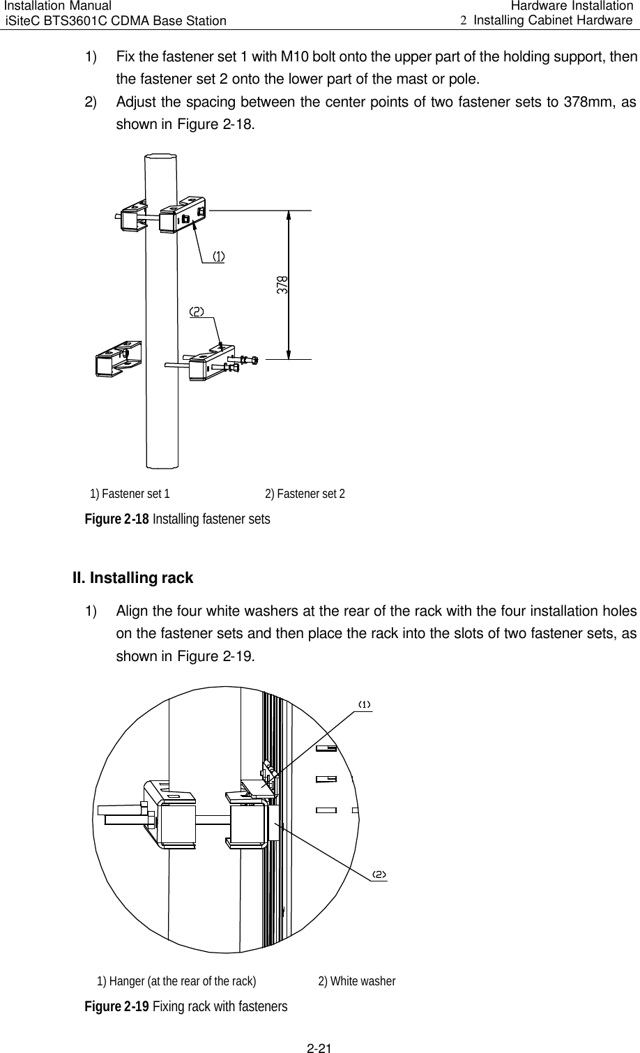 Installation Manual   iSiteC BTS3601C CDMA Base Station Hardware Installation 2  Installing Cabinet Hardware  2-21 1) Fix the fastener set 1 with M10 bolt onto the upper part of the holding support, then the fastener set 2 onto the lower part of the mast or pole. 2) Adjust the spacing between the center points of two fastener sets to 378mm, as shown in Figure 2-18.   1) Fastener set 1   2) Fastener set 2 Figure 2-18 Installing fastener sets II. Installing rack 1) Align the four white washers at the rear of the rack with the four installation holes on the fastener sets and then place the rack into the slots of two fastener sets, as shown in Figure 2-19.   1) Hanger (at the rear of the rack)  2) White washer Figure 2-19 Fixing rack with fasteners 