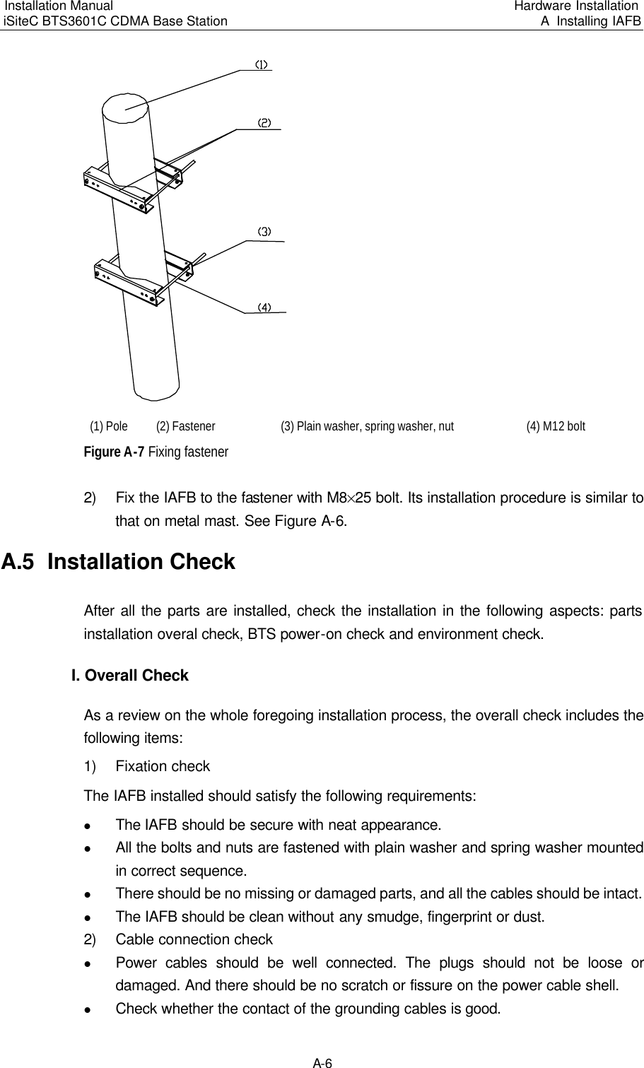 Installation Manual   iSiteC BTS3601C CDMA Base Station Hardware Installation A  Installing IAFB  A-6 　(1) Pole　(2) Fastener　(3) Plain washer, spring washer, nut　(4) M12 bolt　Figure A-7 Fixing fastener　2) Fix the IAFB to the fastener with M8%25 bolt. Its installation procedure is similar to that on metal mast. See Figure A-6.　A.5  Installation Check　After all the parts are installed, check the installation in the following aspects: parts installation overal check, BTS power-on check and environment check.　I. Overall Check　As a review on the whole foregoing installation process, the overall check includes the following items:　1) Fixation check　The IAFB installed should satisfy the following requirements:　l The IAFB should be secure with neat appearance.  l All the bolts and nuts are fastened with plain washer and spring washer mounted in correct sequence.　l There should be no missing or damaged parts, and all the cables should be intact.　l The IAFB should be clean without any smudge, fingerprint or dust.　2) Cable connection check　l Power cables should be well connected. The plugs should not be loose or damaged. And there should be no scratch or fissure on the power cable shell.　l Check whether the contact of the grounding cables is good.　