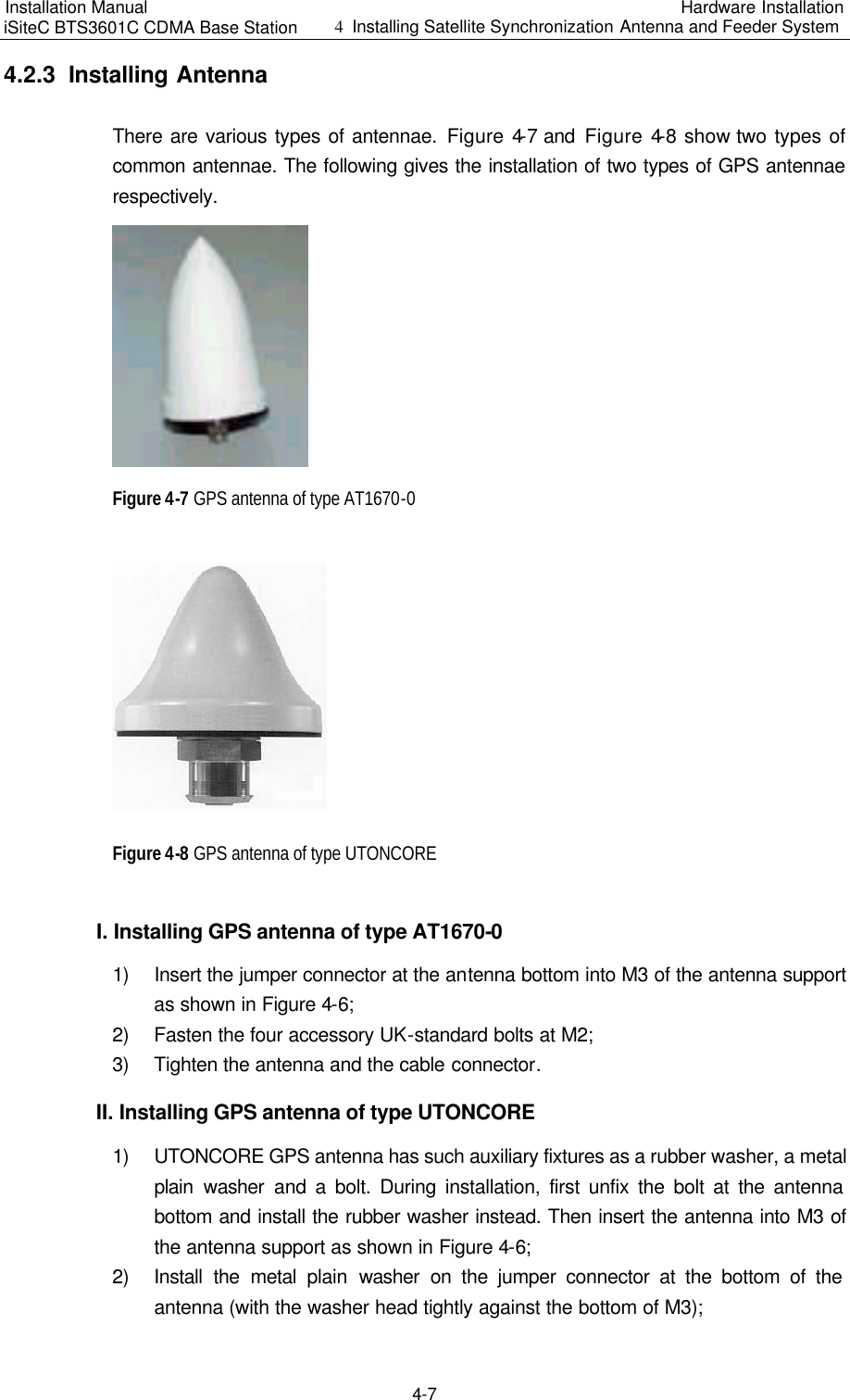 Installation Manual   iSiteC BTS3601C CDMA Base Station Hardware Installation 4  Installing Satellite Synchronization Antenna and Feeder System  4-7 4.2.3  Installing Antenna　There are various types of antennae. Figure 4-7 and  Figure 4-8 show two types of common antennae. The following gives the installation of two types of GPS antennae respectively.　　Figure 4-7 GPS antenna of type AT1670-0　　Figure 4-8 GPS antenna of type UTONCORE　I. Installing GPS antenna of type AT1670-0　1) Insert the jumper connector at the antenna bottom into M3 of the antenna support as shown in Figure 4-6;　2) Fasten the four accessory UK-standard bolts at M2;　3) Tighten the antenna and the cable connector.　II. Installing GPS antenna of type UTONCORE　1) UTONCORE GPS antenna has such auxiliary fixtures as a rubber washer, a metal plain washer and a bolt. During installation, first unfix the bolt at the antenna bottom and install the rubber washer instead. Then insert the antenna into M3 of the antenna support as shown in Figure 4-6;　2) Install the metal plain  washer on the jumper connector at the bottom of the antenna (with the washer head tightly against the bottom of M3);　