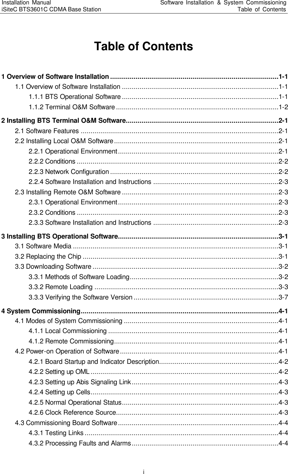 Installation Manual   iSiteC BTS3601C CDMA Base Station Software Installation &amp; System Commissioning Table of Contents  i Table of Contents 1 Overview of Software Installation ......................................................................................1-1 1.1 Overview of Software Installation ................................................................................1-1 1.1.1 BTS Operational Software ................................................................................1-1 1.1.2 Terminal O&amp;M Software ...................................................................................1-2 2 Installing BTS Terminal O&amp;M Software..............................................................................2-1 2.1 Software Features .....................................................................................................2-1 2.2 Installing Local O&amp;M Software....................................................................................2-1 2.2.1 Operational Environment..................................................................................2-1 2.2.2 Conditions .......................................................................................................2-2 2.2.3 Network Configuration ......................................................................................2-2 2.2.4 Software Installation and Instructions ................................................................2-3 2.3 Installing Remote O&amp;M Software ................................................................................2-3 2.3.1 Operational Environment..................................................................................2-3 2.3.2 Conditions .......................................................................................................2-3 2.3.3 Software Installation and Instructions ................................................................2-3 3 Installing BTS Operational Software..................................................................................3-1 3.1 Software Media .........................................................................................................3-1 3.2 Replacing the Chip ....................................................................................................3-1 3.3 Downloading Software ...............................................................................................3-2 3.3.1 Methods of Software Loading............................................................................3-2 3.3.2 Remote Loading ..............................................................................................3-3 3.3.3 Verifying the Software Version ..........................................................................3-7 4 System Commissioning.....................................................................................................4-1 4.1 Modes of System Commissioning ...............................................................................4-1 4.1.1 Local Commissioning .......................................................................................4-1 4.1.2 Remote Commissioning....................................................................................4-1 4.2 Power-on Operation of Software.................................................................................4-1 4.2.1 Board Startup and Indicator Description.............................................................4-2 4.2.2 Setting up OML ................................................................................................4-2 4.2.3 Setting up Abis Signaling Link...........................................................................4-3 4.2.4 Setting up Cells................................................................................................4-3 4.2.5 Normal Operational Status................................................................................4-3 4.2.6 Clock Reference Source...................................................................................4-3 4.3 Commissioning Board Software..................................................................................4-4 4.3.1 Testing Links ...................................................................................................4-4 4.3.2 Processing Faults and Alarms...........................................................................4-4 