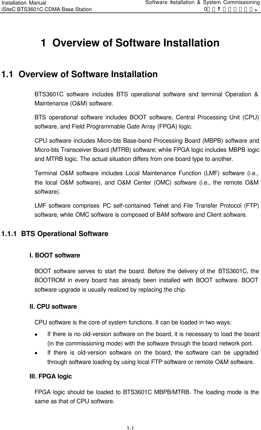 Installation Manual   iSiteC BTS3601C CDMA Base Station Software Installation &amp; System Commissioning 0错误 表格结果无效  1-1 1  Overview of Software Installation 1.1  Overview of Software Installation BTS3601C software includes BTS operational software and terminal Operation &amp; Maintenance (O&amp;M) software.   BTS operational software includes BOOT software, Central Processing Unit (CPU) software, and Field Programmable Gate Array (FPGA) logic.   CPU software includes Micro-bts Base-band Processing Board (MBPB) software and Micro-bts Transceiver Board (MTRB) software; while FPGA logic includes MBPB logic and MTRB logic. The actual situation differs from one board type to another.   Terminal O&amp;M software includes Local Maintenance Function (LMF) software (i.e., the local O&amp;M software), and O&amp;M Center (OMC) software (i.e., the remote O&amp;M software).   LMF software comprises  PC self-contained  Telnet  and File Transfer Protocol (FTP) software, while OMC software is composed of BAM software and Client software.   1.1.1  BTS Operational Software I. BOOT software BOOT software serves to start the board. Before the delivery of the  BTS3601C, the BOOTROM in every board has already been installed with BOOT software. BOOT software upgrade is usually realized by replacing the chip.   II. CPU software CPU software is the core of system functions. It can be loaded in two ways:   l If there is no old-version software on the board, it is necessary to load the board (in the commissioning mode) with the software through the board network port.   l If there is old-version software on the board, the software can be upgraded through software loading by using local FTP software or remote O&amp;M software.   III. FPGA logic FPGA logic should be loaded to BTS3601C MBPB/MTRB. The loading mode is the same as that of CPU software.   