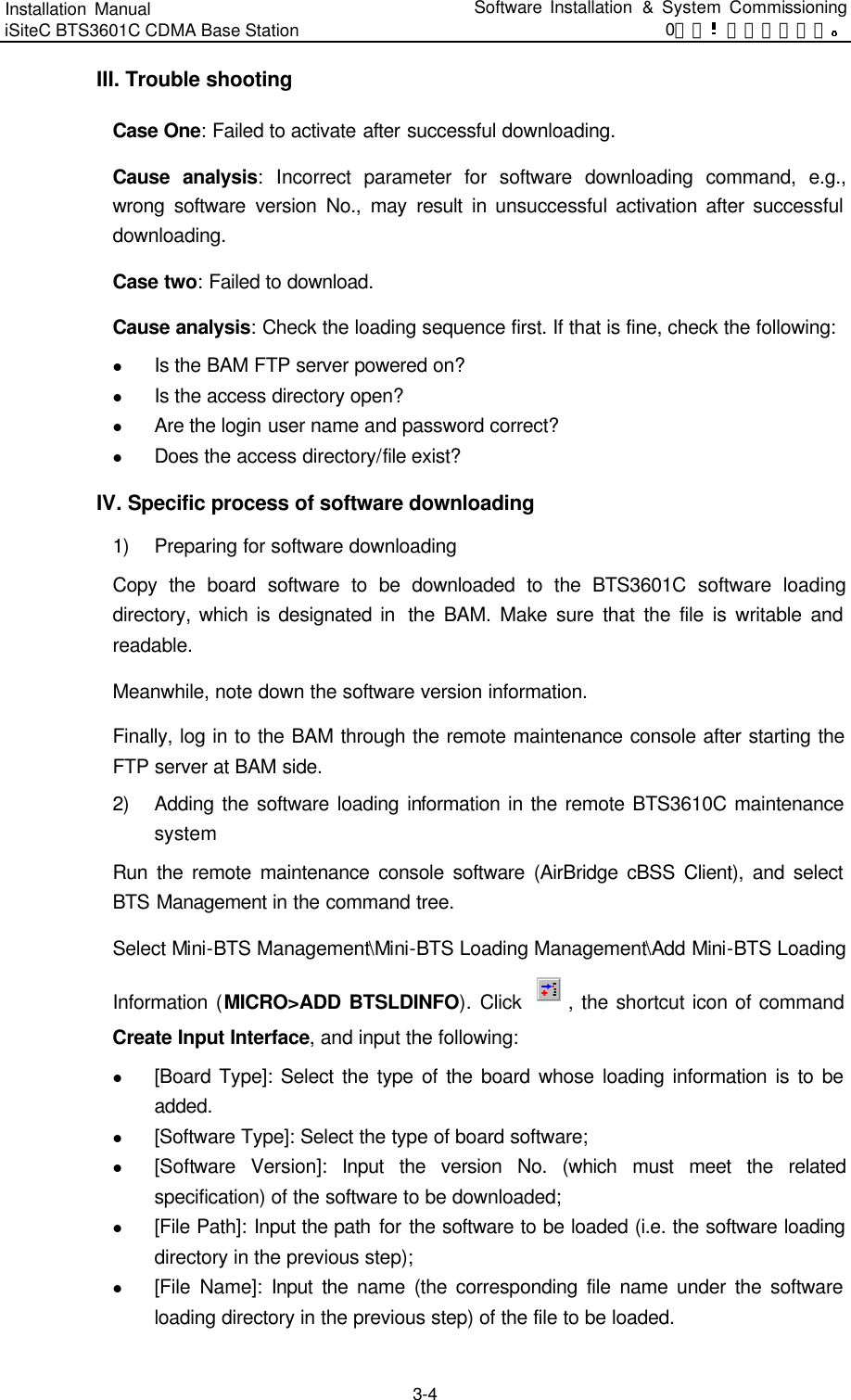 Installation Manual   iSiteC BTS3601C CDMA Base Station Software Installation &amp; System Commissioning 0错误 表格结果无效  3-4 III. Trouble shooting Case One: Failed to activate after successful downloading.  Cause analysis: Incorrect parameter for software downloading command, e.g., wrong software version No., may result in unsuccessful activation after successful downloading.   Case two: Failed to download. Cause analysis: Check the loading sequence first. If that is fine, check the following:   l Is the BAM FTP server powered on? l Is the access directory open?   l Are the login user name and password correct?   l Does the access directory/file exist?   IV. Specific process of software downloading 1) Preparing for software downloading Copy the board software to be downloaded to the BTS3601C software loading directory, which is designated in  the BAM. Make sure that the file is writable and readable.   Meanwhile, note down the software version information.   Finally, log in to the BAM through the remote maintenance console after starting the FTP server at BAM side.   2) Adding the software loading information in the remote BTS3610C maintenance system Run the remote maintenance console software (AirBridge cBSS Client), and select BTS Management in the command tree.   Select Mini-BTS Management\Mini-BTS Loading Management\Add Mini-BTS Loading Information (MICRO&gt;ADD BTSLDINFO). Click  , the shortcut icon of command Create Input Interface, and input the following:   l [Board Type]: Select the type of the board whose loading information is to be added.   l [Software Type]: Select the type of board software;   l [Software Version]: Input the version No. (which must meet the related specification) of the software to be downloaded;   l [File Path]: Input the path for the software to be loaded (i.e. the software loading directory in the previous step);   l [File Name]: Input the name (the corresponding file name under the software loading directory in the previous step) of the file to be loaded.   