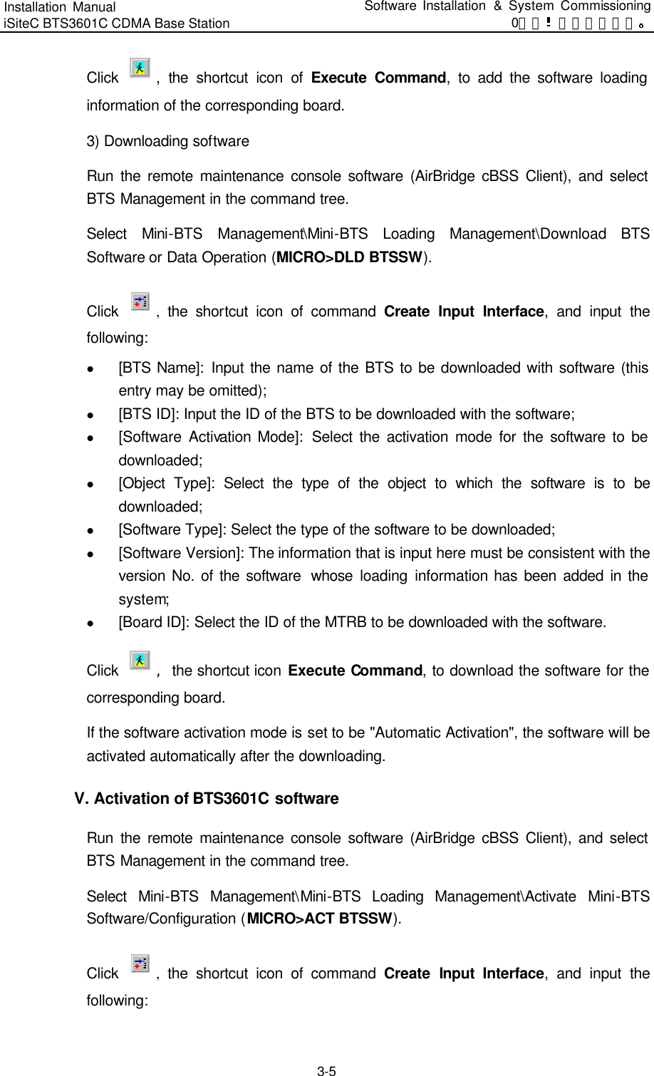 Installation Manual   iSiteC BTS3601C CDMA Base Station Software Installation &amp; System Commissioning 0错误 表格结果无效  3-5 Click  , the shortcut icon of Execute Command, to add the software loading information of the corresponding board.   3) Downloading software   Run the remote maintenance console software (AirBridge cBSS Client), and select BTS Management in the command tree.   Select  Mini-BTS Management\Mini-BTS Loading Management\Download BTS Software or Data Operation (MICRO&gt;DLD BTSSW).   Click  , the shortcut icon of command Create Input Interface, and input the following:   l [BTS Name]: Input the name of the BTS to be downloaded with software (this entry may be omitted);   l [BTS ID]: Input the ID of the BTS to be downloaded with the software;   l [Software Activation Mode]:  Select the activation mode for the software to be downloaded;   l [Object Type]: Select the type of the object to which the software is to be downloaded;   l [Software Type]: Select the type of the software to be downloaded;   l [Software Version]: The information that is input here must be consistent with the version No. of the software  whose  loading information has been added in the system;   l [Board ID]: Select the ID of the MTRB to be downloaded with the software.   Click  ，　the shortcut icon Execute Command, to download the software for the corresponding board. If the software activation mode is set to be &quot;Automatic Activation&quot;, the software will be activated automatically after the downloading.   V. Activation of BTS3601C software 　Run the remote maintenance console software (AirBridge cBSS Client), and select BTS Management in the command tree.   Select  Mini-BTS Management\Mini-BTS Loading Management\Activate Mini-BTS Software/Configuration (MICRO&gt;ACT BTSSW).   Click  , the shortcut icon of command Create Input Interface, and input the following:   