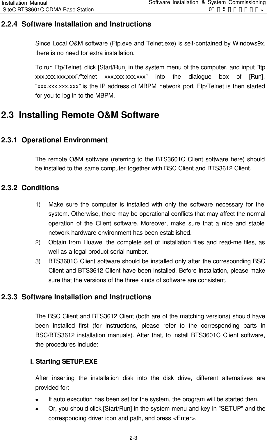 Installation Manual   iSiteC BTS3601C CDMA Base Station Software Installation &amp; System Commissioning 0错误 表格结果无效  2-3 2.2.4  Software Installation and Instructions Since Local O&amp;M software (Ftp.exe and Telnet.exe) is self-contained by Windows9x, there is no need for extra installation.   To run Ftp/Telnet, click [Start/Run] in the system menu of the computer, and input &quot;ftp xxx.xxx.xxx.xxx&quot;/&quot;telnet xxx.xxx.xxx.xxx&quot; into the dialogue box of [Run]. &quot;xxx.xxx.xxx.xxx&quot; is the IP address of MBPM network port. Ftp/Telnet is then started for you to log in to the MBPM.   2.3  Installing Remote O&amp;M Software 2.3.1  Operational Environment The remote O&amp;M software (referring to the BTS3601C Client software here) should be installed to the same computer together with BSC Client and BTS3612 Client.   2.3.2  Conditions 1) Make sure the computer is installed with only the software necessary for the system. Otherwise, there may be operational conflicts that may affect the normal operation of the Client software. Moreover, make sure that a nice and stable network hardware environment has been established. 2) Obtain from Huawei the complete set of installation files and read-me files, as well as a legal product serial number.   3) BTS3601C Client software should be installed only after the corresponding BSC Client and BTS3612 Client have been installed. Before installation, please make sure that the versions of the three kinds of software are consistent.   2.3.3  Software Installation and Instructions The BSC Client and BTS3612 Client (both are of the matching versions) should have been installed first (for instructions, please refer to the corresponding parts in BSC/BTS3612 installation manuals). After that, to install BTS3601C Client software, the procedures include:   I. Starting SETUP.EXE　After inserting the installation disk into the disk drive,  different alternatives are provided for: l If auto execution has been set for the system, the program will be started then.   l Or, you should click [Start/Run] in the system menu and key in &quot;SETUP&quot; and the corresponding driver icon and path, and press &lt;Enter&gt;.   
