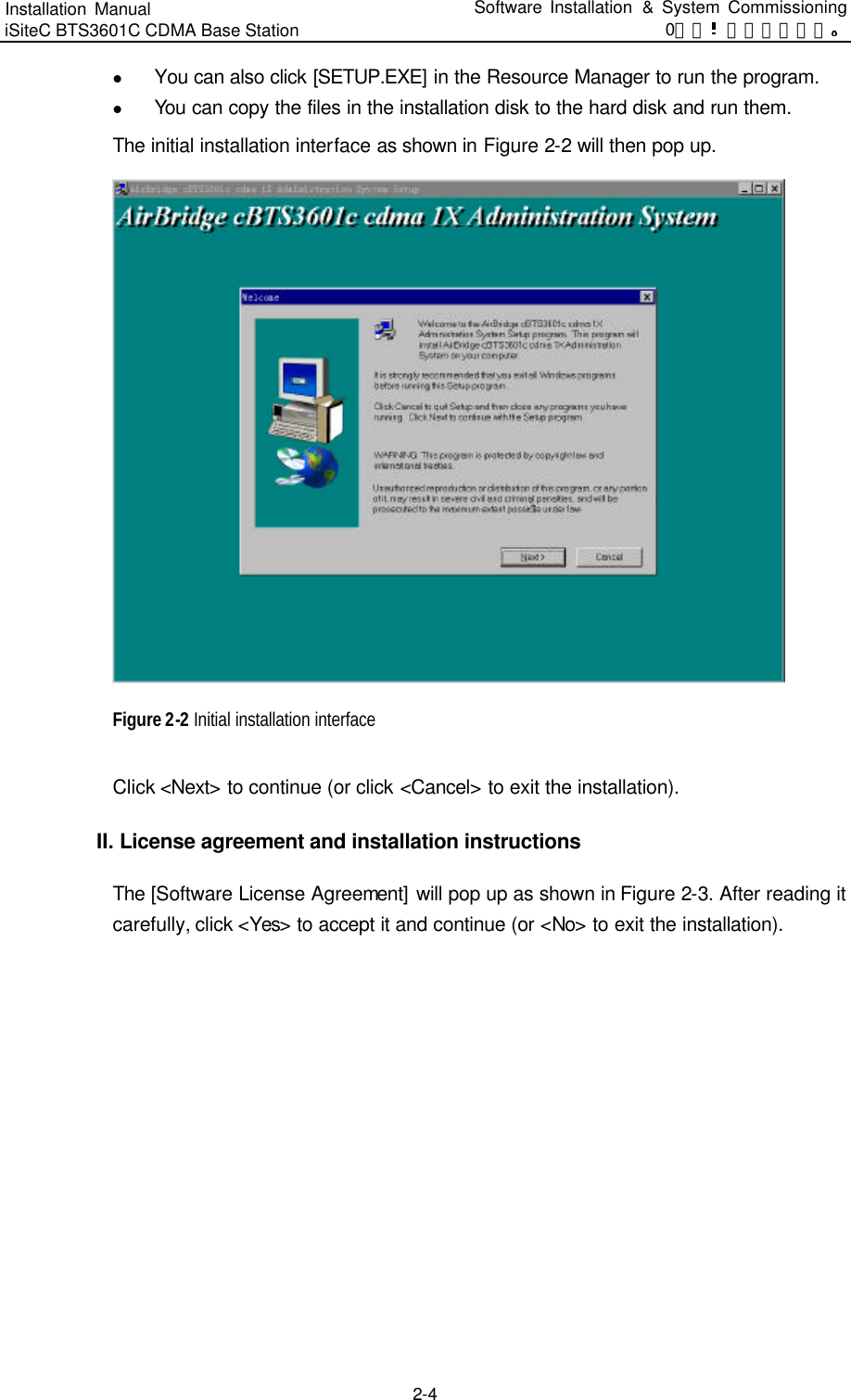 Installation Manual   iSiteC BTS3601C CDMA Base Station Software Installation &amp; System Commissioning 0错误 表格结果无效  2-4 l You can also click [SETUP.EXE] in the Resource Manager to run the program.   l You can copy the files in the installation disk to the hard disk and run them.   The initial installation interface as shown in Figure 2-2 will then pop up.    Figure 2-2 Initial installation interface Click &lt;Next&gt; to continue (or click &lt;Cancel&gt; to exit the installation).   II. License agreement and installation instructions The [Software License Agreement] will pop up as shown in Figure 2-3. After reading it carefully, click &lt;Yes&gt; to accept it and continue (or &lt;No&gt; to exit the installation).   