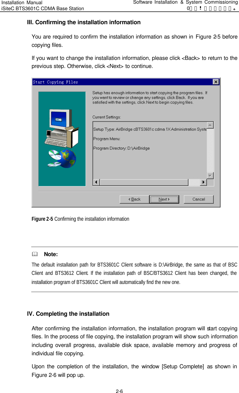 Installation Manual   iSiteC BTS3601C CDMA Base Station Software Installation &amp; System Commissioning 0错误 表格结果无效  2-6 III. Confirming the installation information You are required to confirm the installation information as shown in Figure 2-5 before copying files.   If you want to change the installation information, please click &lt;Back&gt; to return to the previous step. Otherwise, click &lt;Next&gt; to continue.    Figure 2-5 Confirming the installation information  &amp;  Note: The default installation path for BTS3601C Client software is D:\AirBridge, the same as that of BSC Client and BTS3612 Client. If the installation path of BSC/BTS3612 Client has been changed, the installation program of BTS3601C Client will automatically find the new one.    IV. Completing the installation After confirming the installation information, the installation program will start copying files. In the process of file copying, the installation program will show such information including overall progress, available disk space, available memory and progress of individual file copying.   Upon the completion of the installation, the window [Setup Complete]  as shown in Figure 2-6 will pop up.   