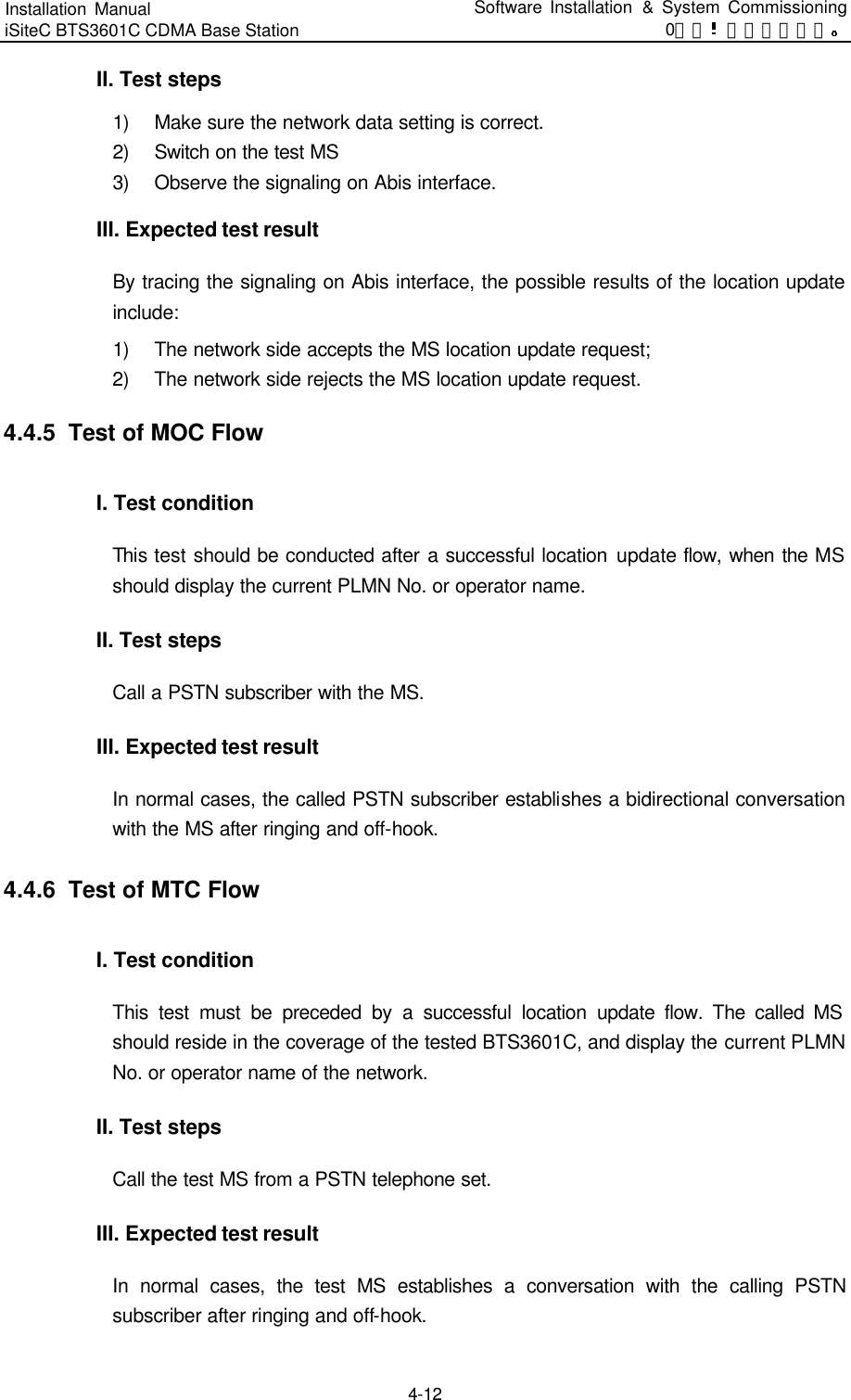 Installation Manual   iSiteC BTS3601C CDMA Base Station Software Installation &amp; System Commissioning 0错误 表格结果无效  4-12 II. Test steps 1) Make sure the network data setting is correct. 2) Switch on the test MS 3) Observe the signaling on Abis interface.   III. Expected test result By tracing the signaling on Abis interface, the possible results of the location update include:   1) The network side accepts the MS location update request;   2) The network side rejects the MS location update request.   4.4.5  Test of MOC Flow I. Test condition This test should be conducted after a successful location update flow, when the MS should display the current PLMN No. or operator name.   II. Test steps Call a PSTN subscriber with the MS.   III. Expected test result In normal cases, the called PSTN subscriber establishes a bidirectional conversation with the MS after ringing and off-hook.   4.4.6  Test of MTC Flow I. Test condition This test must be preceded by a successful location update flow. The called MS should reside in the coverage of the tested BTS3601C, and display the current PLMN No. or operator name of the network.   II. Test steps Call the test MS from a PSTN telephone set.   III. Expected test result In normal cases, the test MS establishes a conversation with the calling PSTN subscriber after ringing and off-hook.   