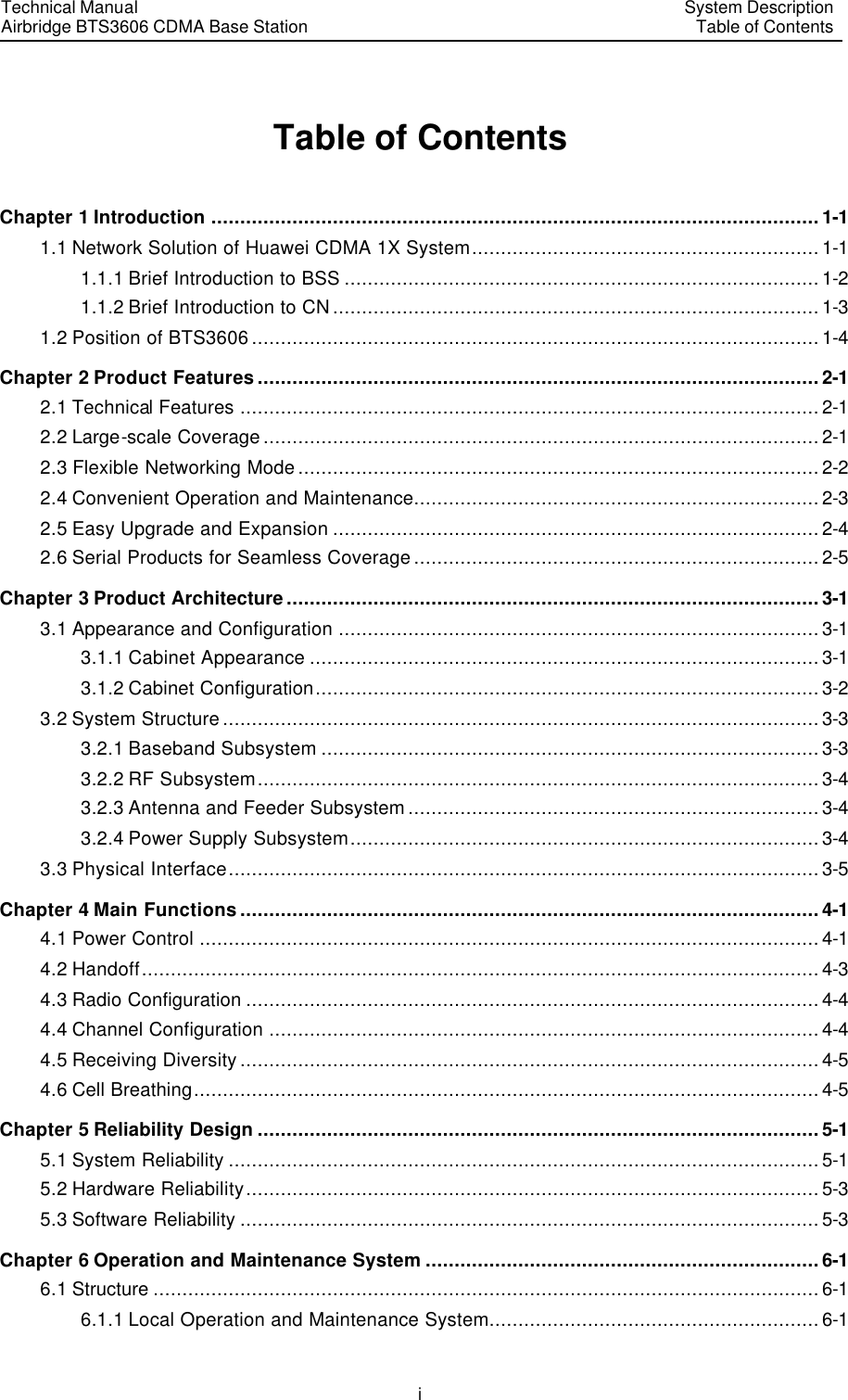 Technical Manual Airbridge BTS3606 CDMA Base Station System Description Table of Contents  i Table of Contents Chapter 1 Introduction .........................................................................................................1-1 1.1 Network Solution of Huawei CDMA 1X System............................................................1-1 1.1.1 Brief Introduction to BSS ..................................................................................1-2 1.1.2 Brief Introduction to CN....................................................................................1-3 1.2 Position of BTS3606..................................................................................................1-4 Chapter 2 Product Features.................................................................................................2-1 2.1 Technical Features ....................................................................................................2-1 2.2 Large-scale Coverage................................................................................................2-1 2.3 Flexible Networking Mode..........................................................................................2-2 2.4 Convenient Operation and Maintenance......................................................................2-3 2.5 Easy Upgrade and Expansion ....................................................................................2-4 2.6 Serial Products for Seamless Coverage......................................................................2-5 Chapter 3 Product Architecture............................................................................................3-1 3.1 Appearance and Configuration ...................................................................................3-1 3.1.1 Cabinet Appearance ........................................................................................3-1 3.1.2 Cabinet Configuration.......................................................................................3-2 3.2 System Structure.......................................................................................................3-3 3.2.1 Baseband Subsystem ......................................................................................3-3 3.2.2 RF Subsystem.................................................................................................3-4 3.2.3 Antenna and Feeder Subsystem.......................................................................3-4 3.2.4 Power Supply Subsystem.................................................................................3-4 3.3 Physical Interface......................................................................................................3-5 Chapter 4 Main Functions....................................................................................................4-1 4.1 Power Control ...........................................................................................................4-1 4.2 Handoff.....................................................................................................................4-3 4.3 Radio Configuration ...................................................................................................4-4 4.4 Channel Configuration ...............................................................................................4-4 4.5 Receiving Diversity....................................................................................................4-5 4.6 Cell Breathing............................................................................................................4-5 Chapter 5 Reliability Design .................................................................................................5-1 5.1 System Reliability ......................................................................................................5-1 5.2 Hardware Reliability...................................................................................................5-3 5.3 Software Reliability ....................................................................................................5-3 Chapter 6 Operation and Maintenance System ....................................................................6-1 6.1 Structure ...................................................................................................................6-1 6.1.1 Local Operation and Maintenance System.........................................................6-1 