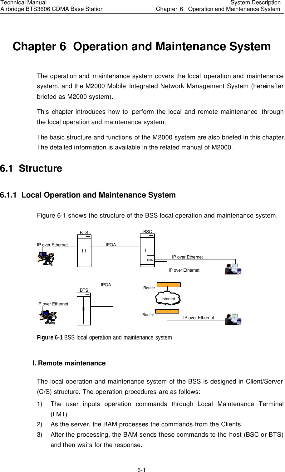 Technical Manual Airbridge BTS3606 CDMA Base Station System Description Chapter 6  Operation and Maintenance System   6-1 Chapter 6  Operation and Maintenance System The operation and maintenance system covers the local operation and maintenance system, and the M2000 Mobile Integrated Network Management System (hereinafter briefed as M2000 system).   This chapter introduces how to  perform the local and remote maintenance  through the local operation and maintenance system.   The basic structure and functions of the M2000 system are also briefed in this chapter. The detailed information is available in the related manual of M2000. 6.1  Structure 6.1.1  Local Operation and Maintenance System Figure 6-1 shows the structure of the BSS local operation and maintenance system. BTSBSCRouterRouterinternetIPOAIPOAIP over EthernetIP over EthernetIP over EthernetIP over EthernetIP over EthernetBTSBAM Figure 6-1 BSS local operation and maintenance system I. Remote maintenance The local operation and maintenance system of the BSS is designed in Client/Server (C/S) structure. The operation procedures are as follows: 1) The user inputs operation commands through Local Maintenance Terminal (LMT). 2) As the server, the BAM processes the commands from the Clients. 3) After the processing, the BAM sends these commands to the host (BSC or BTS) and then waits for the response. 