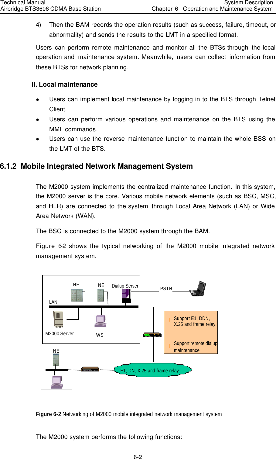 Technical Manual Airbridge BTS3606 CDMA Base Station System Description Chapter 6  Operation and Maintenance System   6-2 4) Then the BAM records the operation results (such as success, failure, timeout, or abnormality) and sends the results to the LMT in a specified format. Users can  perform remote maintenance and monitor all the BTSs through  the local operation and  maintenance system. Meanwhile, users can collect information from these BTSs for network planning. II. Local maintenance l Users can implement local maintenance by logging in to the BTS through Telnet Client.   l Users can perform various operations and maintenance on the BTS using the MML commands. l Users can use the reverse maintenance function to maintain the whole BSS on the LMT of the BTS. 6.1.2  Mobile Integrated Network Management System The M2000 system implements the centralized maintenance function. In this system, the M2000 server is the core. Various mobile network elements (such as BSC, MSC, and HLR) are connected to the system  through Local Area Network (LAN) or Wide Area Network (WAN). The BSC is connected to the M2000 system through the BAM. Figure 6-2 shows the typical networking of the M2000 mobile integrated network management system. E1, DN, X.25 and frame relay.Dialup ServerLANNE NEM2000 Server WSllSupport remote dialup maintenanceNEPSTNSupport E1, DDN,X.25 and frame relay. Figure 6-2 Networking of M2000 mobile integrated network management system The M2000 system performs the following functions:   