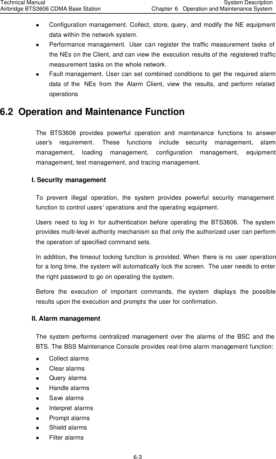 Technical Manual Airbridge BTS3606 CDMA Base Station System Description Chapter 6  Operation and Maintenance System   6-3 l Configuration management. Collect, store, query, and modify the NE equipment data within the network system. l Performance management.  User can register the traffic measurement tasks of the NEs on the Client, and can view the execution results of the registered traffic measurement tasks on the whole network. l Fault management. User can set combined conditions to get the required alarm data of the  NEs from the Alarm Client, view the results, and perform related operations 6.2  Operation and Maintenance Function The  BTS3606 provides powerful operation and maintenance functions to  answer user&apos;s requirement. These functions include security management, alarm management, loading management, configuration management, equipment management, test management, and tracing management. I. Security management To prevent illegal operation, the system provides powerful security management function to control users&apos; operations and the operating equipment. Users need to log in  for authentication before operating the BTS3606. The system provides multi-level authority mechanism so that only the authorized user can perform the operation of specified command sets.   In addition, the timeout locking function is provided. When there is no user operation for a long time, the system will automatically lock the screen. The user needs to enter the right password to go on operating the system. Before the execution of important commands, the system  displays the possible results upon the execution and prompts the user for confirmation. II. Alarm management The system performs centralized management over the alarms of the BSC and the BTS. The BSS Maintenance Console provides real-time alarm management function:   l Collect alarms l Clear alarms l Query alarms l Handle alarms l Save  alarms l Interpret alarms l Prompt alarms l Shield alarms l Filter alarms 