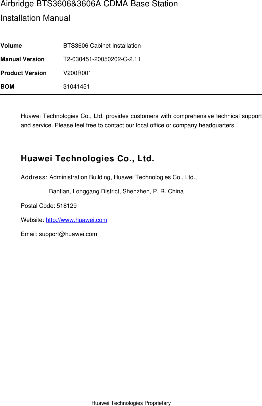 Huawei Technologies Proprietary  Airbridge BTS3606&amp;3606A CDMA Base Station Installation Manual  Volume  BTS3606 Cabinet Installation Manual Version  T2-030451-20050202-C-2.11 Product Version  V200R001 BOM  31041451  Huawei Technologies Co., Ltd. provides customers with comprehensive technical support and service. Please feel free to contact our local office or company headquarters.  Huawei Technologies Co., Ltd. Address: Administration Building, Huawei Technologies Co., Ltd.,                  Bantian, Longgang District, Shenzhen, P. R. China Postal Code: 518129 Website: http://www.huawei.com Email: support@huawei.com  