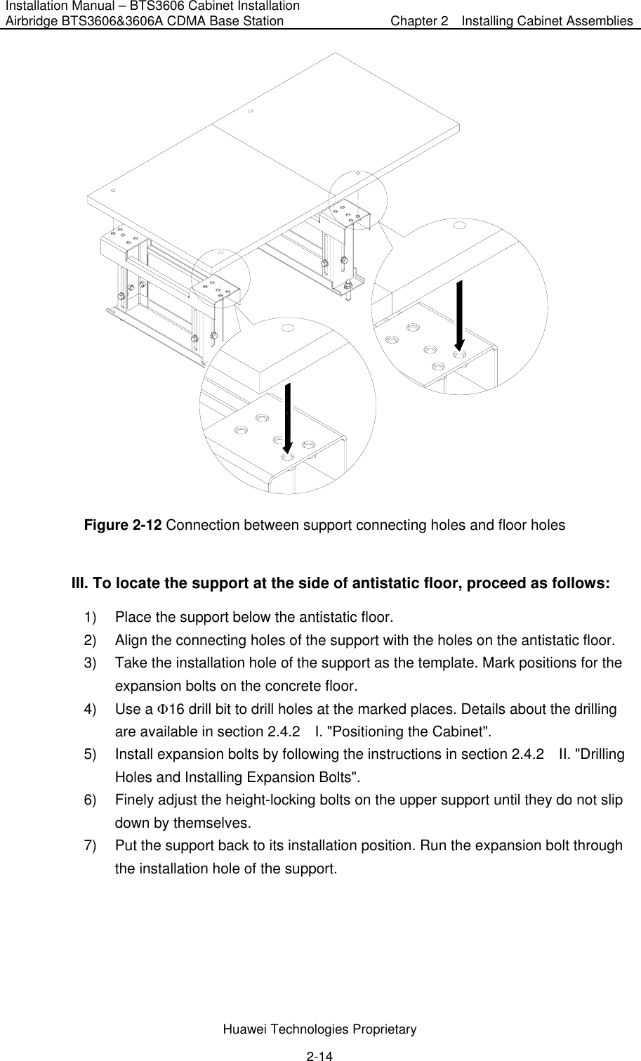 Installation Manual – BTS3606 Cabinet Installation Airbridge BTS3606&amp;3606A CDMA Base Station  Chapter 2    Installing Cabinet Assemblies  Huawei Technologies Proprietary 2-14  Figure 2-12 Connection between support connecting holes and floor holes III. To locate the support at the side of antistatic floor, proceed as follows:   1)  Place the support below the antistatic floor. 2)  Align the connecting holes of the support with the holes on the antistatic floor. 3)  Take the installation hole of the support as the template. Mark positions for the expansion bolts on the concrete floor. 4) Use a Φ16 drill bit to drill holes at the marked places. Details about the drilling are available in section 2.4.2    I. &quot;Positioning the Cabinet&quot;. 5)  Install expansion bolts by following the instructions in section 2.4.2  II. &quot;Drilling Holes and Installing Expansion Bolts&quot;. 6)  Finely adjust the height-locking bolts on the upper support until they do not slip down by themselves. 7)  Put the support back to its installation position. Run the expansion bolt through the installation hole of the support. 
